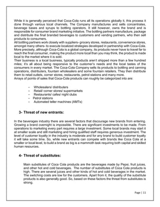 Page | 11
While it is generally perceived that Coca-Cola runs all its operations globally it, this process it
done through various local channels. The Company manufactures and sells concentrates,
beverage bases and syrups to bottling operators. It still however, owns the brand and is
responsible for consumer brand marketing initiative. The bottling partners manufacture, package
and distribute the final branded beverages to customers and vending partners, who then sell
products to consumers.
All bottling partners work closely with suppliers- grocery stores, restaurants, convenience stores,
amongst many others- to execute localized strategies developed in partnership with Coca-Cola.
More precisely, although Coca-Cola is a global company, its products never have to travel far to
reach the final consumer, making the product more local than you may think, the product is made
local to the market where it is sold.
Their business is a local business, typically products aren’t shipped more than a few hundred
miles; it’s all about being responsive to the customer’s needs and the local tastes of the
consumers in every market. The Coca-Cola Company sells its products to bottling and canning
operations, distributers, fountain wholesalers and some fountain retailers. They then distribute
them to retail outlets, corner stores, restaurants, petrol stations and many more.
Arrays of points of sales that Coca-Cola products can roughly be categorized into are:
– Wholesalers/ distributers
– Retail/ corner stores/ supermarkets
– Restaurants/ cafes/ night clubs
– Petrol stations
– Automated teller machines (AMTs)
3- Threat of new entrants:
In the beverages industry there are several factors that discourage new brands from entering.
Growing a brand overnight is impossible. There are significant investments to be made. From
operations to marketing every part requires a large investment. Some local brands may start it
at smaller scale and still marketing and hiring qualified staff requires generous investment. The
level of customer loyalty in the industry is moderate and for any brand to build customer loyalty
it will take some time. So, while new entrants can compete with brands like Coca Cola at a
smaller or local level, to build a brand as big is a mammoth task requiring both capital and skilled
human resources.
4- Threat of substitutes:
Main substitutes of Coca Cola products are the beverages made by Pepsi, fruit juices,
and other hot and cold beverages. The number of substitutes of Coca Cola products is
high. There are several juices and other kinds of hot and cold beverages in the market.
The switching costs are low for the customers. Apart from it, the quality of the substitute
products is also generally good. So, based on these factors the threat from substitutes is
strong.
 
