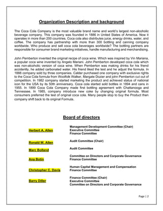 Page | 2
Organization Description and background
The Coca Cola Company is the most valuable brand name and world’s largest non-alcoholic
beverage company. This company was founded in 1886 in United States of America. Now it
operates in more than 200 countries. Coca cola also distributes juice, energy drinks, water, and
coffee. The company has partnership with more than 300 bottling and canning company
worldwide. Who produce and sell coca cola beverages worldwide? The bottling partners are
responsible for consumer brand marketing initiatives, handle manufacturing and merchandising.
John Pemberton invented the original recipe of coca wine. Which was inspired by Vin Mariana,
a popular coca wine invented by Angelo Mariani. John Pemberton developed coca cola which
was non-alcoholic version of coca wine. When Pemberton was making drinks for his friend
accidently, he added carbonated water. His friend liked the test and he adjust the formula. In
1888 company sold by three companies. Calder purchased one company with exclusive rights
to the Coca Cola formula from Woolfolk Walker, Margate Dozier and john Pemberton cut out of
competition. In 1982 company started marketing the product and achieved status of national
icon for the USA by its 50th anniversary. Coca cola started sold bottles in 1894 and cans in
1955. In 1899 Coca Cola Company made first bottling agreement with Chattanooga and
Tennessee. In 1985, company introduce new coke by changing original formula. Most
consumers preferred the test of original coca cola. Many people stop to buy the Product then
company shift back to its original Formula.
Board of directors
Herbert A. Allen
• Management Development Committee (Chair)
• Executive Committee
• Finance Committee
Ronald W. Allen
• Audit Committee (Chair)
Marc Bolland
• Audit Committee
Ana Botín
• Committee on Directors and Corporate Governance
• Finance Committee
Christopher C. Davis
• Human Capital Management and Compensation
• Finance Committee
Barry Diller
• Finance Committee (Chair)
• Executive Committee
• Committee on Directors and Corporate Governance
 