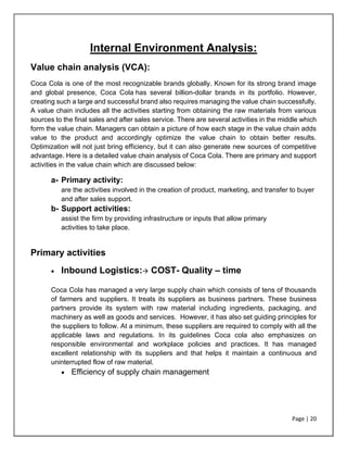 Page | 20
Internal Environment Analysis:
Value chain analysis (VCA):
Coca Cola is one of the most recognizable brands globally. Known for its strong brand image
and global presence, Coca Cola has several billion-dollar brands in its portfolio. However,
creating such a large and successful brand also requires managing the value chain successfully.
A value chain includes all the activities starting from obtaining the raw materials from various
sources to the final sales and after sales service. There are several activities in the middle which
form the value chain. Managers can obtain a picture of how each stage in the value chain adds
value to the product and accordingly optimize the value chain to obtain better results.
Optimization will not just bring efficiency, but it can also generate new sources of competitive
advantage. Here is a detailed value chain analysis of Coca Cola. There are primary and support
activities in the value chain which are discussed below:
a- Primary activity:
are the activities involved in the creation of product, marketing, and transfer to buyer
and after sales support.
b- Support activities:
assist the firm by providing infrastructure or inputs that allow primary
activities to take place.
Primary activities
• Inbound Logistics:→ COST- Quality – time
Coca Cola has managed a very large supply chain which consists of tens of thousands
of farmers and suppliers. It treats its suppliers as business partners. These business
partners provide its system with raw material including ingredients, packaging, and
machinery as well as goods and services. However, it has also set guiding principles for
the suppliers to follow. At a minimum, these suppliers are required to comply with all the
applicable laws and regulations. In its guidelines Coca cola also emphasizes on
responsible environmental and workplace policies and practices. It has managed
excellent relationship with its suppliers and that helps it maintain a continuous and
uninterrupted flow of raw material.
• Efficiency of supply chain management
 