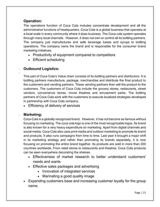 Page | 21
Operation:
The operations function of Coca Cola includes concentrate development and all the
administrative functions of headquarters. Coca Cola is a global business that operates at
a local scale in every community where it does business. The Coca cola system operates
through many local channels. However, it does not own or control all its bottling partners.
The company just manufactures and sells beverage bases and syrups to bottling
operations. The company owns the brand and is responsible for the consumer brand
marketing initiatives.
• Productivity of equipment compared to competitors
• Efficient scheduling
- Outbound Logistics:
-
This part of Coca Cola’s Value chain consists of its bottling partners and distributors. It is
bottling partners manufacture, package, merchandise and distribute the final product to
the customers and vending partners. These vending partners then sell the product to the
customers. The customers of Coca Cola include the grocery stores, restaurants, street
vendors, convenience stores, movie theatres and amusement parks. The bottling
partners of Coca Cola work with the customers to execute localized strategies developed
in partnership with Coca Cola company.
• Efficiency of delivery of services
- Marketing:
Coca Cola is a globally recognized brand. However, it has not become as famous without
focusing on marketing. The coca cola logo is one of the most recognizable logos. Its brand
is also known for a very heavy expenditure on marketing. Apart from digital channels and
social media, Coca Cola also uses print media and outdoor marketing to promote its brand
and products. It also runs campaigns from time to time. Last year it brought a major shift
in its marketing strategy and rather than promoting its brands separately, it is now
focusing on promoting the entire brand together. Its products are sold in more than 200
countries worldwide. From retail stores to restaurants and theatres, Coca Cola products
can be seen everywhere decorating the shelves.
• Effectiveness of market research to better understand customers'
needs and wants
• Effective sales packages and advertising
• Innovation of integrated services
• Marinating a good quality image
• Expanding customers base and increasing customer loyalty for the group
name.
 
