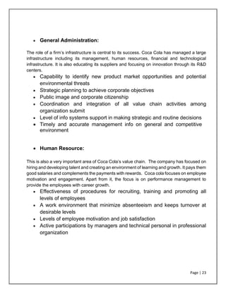 Page | 23
• General Administration:
The role of a firm’s infrastructure is central to its success. Coca Cola has managed a large
infrastructure including its management, human resources, financial and technological
infrastructure. It is also educating its suppliers and focusing on innovation through its R&D
centers.
• Capability to identify new product market opportunities and potential
environmental threats
• Strategic planning to achieve corporate objectives
• Public image and corporate citizenship
• Coordination and integration of all value chain activities among
organization submit
• Level of info systems support in making strategic and routine decisions
• Timely and accurate management info on general and competitive
environment
• Human Resource:
This is also a very important area of Coca Cola’s value chain. The company has focused on
hiring and developing talent and creating an environment of learning and growth. It pays them
good salaries and complements the payments with rewards. Coca cola focuses on employee
motivation and engagement. Apart from it, the focus is on performance management to
provide the employees with career growth.
• Effectiveness of procedures for recruiting, training and promoting all
levels of employees
• A work environment that minimize absenteeism and keeps turnover at
desirable levels
• Levels of employee motivation and job satisfaction
• Active participations by managers and technical personal in professional
organization
 