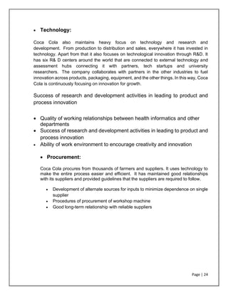 Page | 24
• Technology:
Coca Cola also maintains heavy focus on technology and research and
development. From production to distribution and sales, everywhere it has invested in
technology. Apart from that it also focuses on technological innovation through R&D. It
has six R& D centers around the world that are connected to external technology and
assessment hubs connecting it with partners, tech startups and university
researchers. The company collaborates with partners in the other industries to fuel
innovation across products, packaging, equipment, and the other things. In this way, Coca
Cola is continuously focusing on innovation for growth.
Success of research and development activities in leading to product and
process innovation
• Quality of working relationships between health informatics and other
departments
• Success of research and development activities in leading to product and
process innovation
• Ability of work environment to encourage creativity and innovation
• Procurement:
Coca Cola procures from thousands of farmers and suppliers. It uses technology to
make the entire process easier and efficient. It has maintained good relationships
with its suppliers and provided guidelines that the suppliers are required to follow.
• Development of alternate sources for inputs to minimize dependence on single
supplier
• Procedures of procurement of workshop machine
• Good long-term relationship with reliable suppliers
 