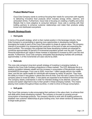 Page | 29
Product /Market Focus
Coca Cola Company wants to continue focusing their needs for consumers with regards
to delivering innovative food products which includes energy drinks, vitamins, and
antioxidant drinks. Furthermore, Coca Cola is focusing on creating a healthy and active
lifestyle that is more adaptive to consumer behavior. Coca cola is working with their
bottling partners to enhance customer relationships and make their products widely
known and distributed everywhere
Growth Strategy/Goals
• Hard goals
In terms of its growth strategy, which is their market position in the beverage industry, Coca
Cola Company is concentrating in opening more opportunities in developing markets by
leveraging the scale & reach of the Coca Cola system to shape & capture value. The company
intends to accomplish it by sharpening their execution at the point of sale and expanding the
brand portfolio. The company has projected that these developing markets are expected to
contribute approximately 20 percent of incremental population growth over the next 10 years.
Personal expenditure per capita in these markets is expected to increase by 65% over the next
decade. Furthermore, Coca Cola company anticipates that developing markets will contribute
approximately ¼ of the incremental unit case volume by 2020.
• Rationale
The coca cola company’s long term growth strategy of investing in emerging markets, is
related to the Coca Cola Company projections in these markets. The CCC attributes this to a
positive correlation between wealth and the increase in consumption of Nonalcoholic ready-to-
drink(NARTD) beverages. From now to 2020, more than 1 billion people will join the middle
class, and the per capita wealth for individuals will increase by nearly 30 percent. They have
the ability to invest in new plants in places like china & India. Over the next 3 years Coca Cola
company plans to invest $2 billion, 3 new plants are expected to be finished in that time period.
The company clearly understands in order for intended strategy to be attained, consumer
access and system alignment is key to their growth in these emerging markets. This means
placing more coolers throughout these countries, in order to drive on-the-go consumption.
• Soft goals
The Coca Cola company is also encouraging their partners in the value chain, to enhance their
soft skills within these developing markets. The company is focused on growing annual
consumption of beverage products. The company intends to work with its bottling partners to
establish new customer relationships & grow existing ones, from street vendors & restaurants,
to large-scale grocers.
 