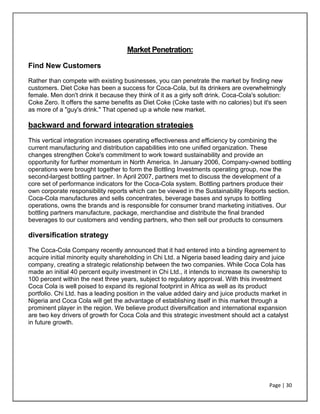 Page | 30
Market Penetration:
Find New Customers
Rather than compete with existing businesses, you can penetrate the market by finding new
customers. Diet Coke has been a success for Coca-Cola, but its drinkers are overwhelmingly
female. Men don't drink it because they think of it as a girly soft drink. Coca-Cola's solution:
Coke Zero. It offers the same benefits as Diet Coke (Coke taste with no calories) but it's seen
as more of a "guy's drink." That opened up a whole new market.
backward and forward integration strategies
This vertical integration increases operating effectiveness and efficiency by combining the
current manufacturing and distribution capabilities into one unified organization. These
changes strengthen Coke's commitment to work toward sustainability and provide an
opportunity for further momentum in North America. In January 2006, Company-owned bottling
operations were brought together to form the Bottling Investments operating group, now the
second-largest bottling partner. In April 2007, partners met to discuss the development of a
core set of performance indicators for the Coca-Cola system. Bottling partners produce their
own corporate responsibility reports which can be viewed in the Sustainability Reports section.
Coca-Cola manufactures and sells concentrates, beverage bases and syrups to bottling
operations, owns the brands and is responsible for consumer brand marketing initiatives. Our
bottling partners manufacture, package, merchandise and distribute the final branded
beverages to our customers and vending partners, who then sell our products to consumers
diversification strategy
The Coca-Cola Company recently announced that it had entered into a binding agreement to
acquire initial minority equity shareholding in Chi Ltd. a Nigeria based leading dairy and juice
company, creating a strategic relationship between the two companies. While Coca Cola has
made an initial 40 percent equity investment in Chi Ltd., it intends to increase its ownership to
100 percent within the next three years, subject to regulatory approval. With this investment
Coca Cola is well poised to expand its regional footprint in Africa as well as its product
portfolio. Chi Ltd. has a leading position in the value added dairy and juice products market in
Nigeria and Coca Cola will get the advantage of establishing itself in this market through a
prominent player in the region. We believe product diversification and international expansion
are two key drivers of growth for Coca Cola and this strategic investment should act a catalyst
in future growth.
 