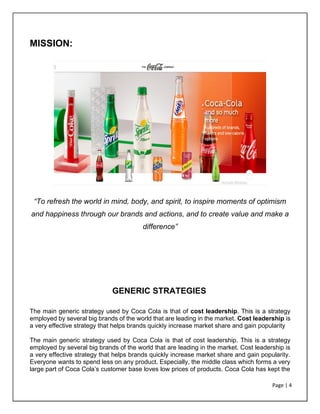 Page | 4
MISSION:
“To refresh the world in mind, body, and spirit, to inspire moments of optimism
and happiness through our brands and actions, and to create value and make a
difference”
GENERIC STRATEGIES
The main generic strategy used by Coca Cola is that of cost leadership. This is a strategy
employed by several big brands of the world that are leading in the market. Cost leadership is
a very effective strategy that helps brands quickly increase market share and gain popularity
The main generic strategy used by Coca Cola is that of cost leadership. This is a strategy
employed by several big brands of the world that are leading in the market. Cost leadership is
a very effective strategy that helps brands quickly increase market share and gain popularity.
Everyone wants to spend less on any product. Especially, the middle class which forms a very
large part of Coca Cola’s customer base loves low prices of products. Coca Cola has kept the
 