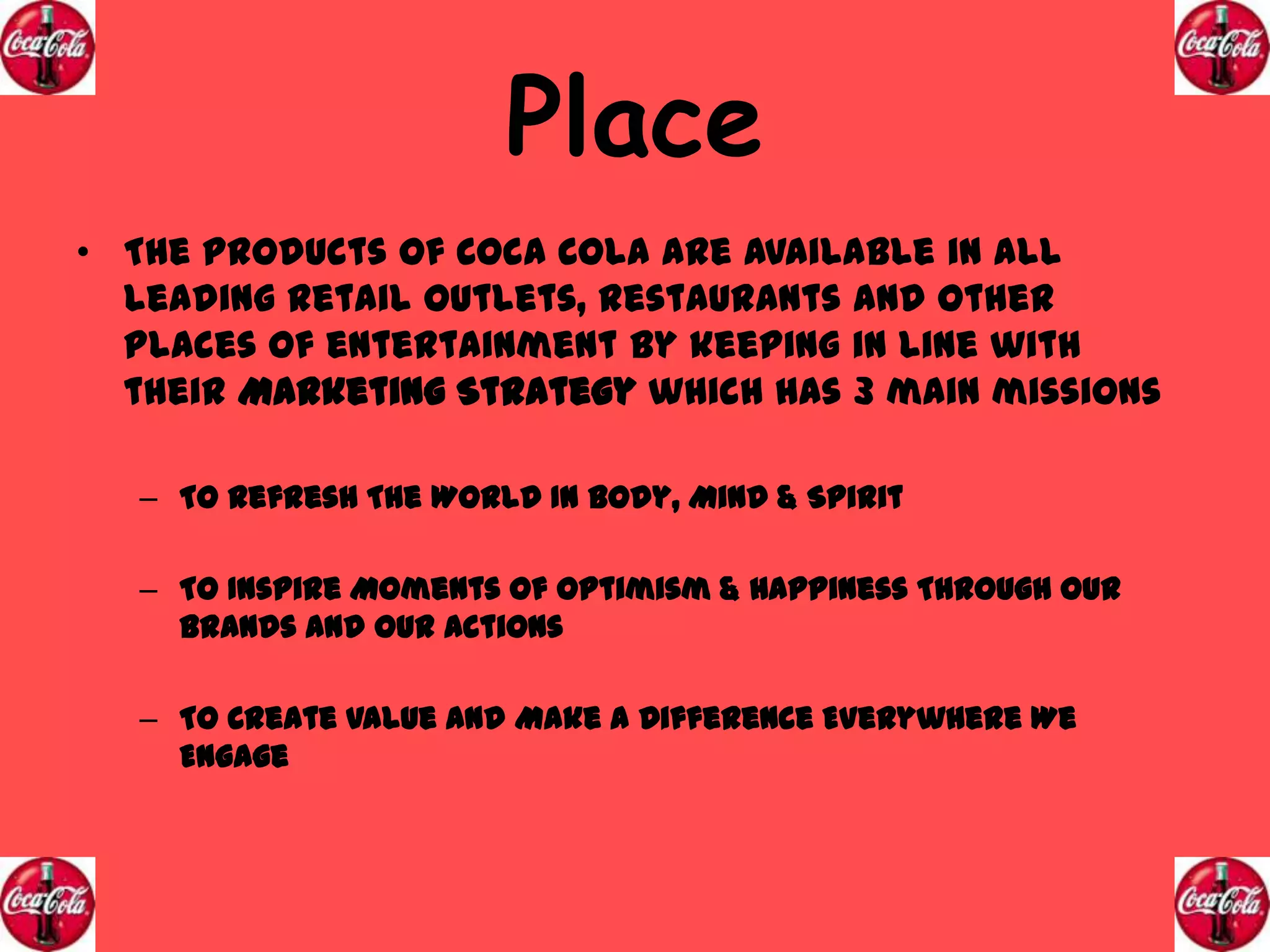 Place
• The products of Coca Cola are available in all
leading retail outlets, restaurants and other
places of entertainment by keeping in line with
their Marketing Strategy which has 3 main missions
– To Refresh The World In Body, Mind & Spirit
– To Inspire Moments Of Optimism & Happiness Through Our
Brands And Our Actions
– To Create Value And Make A Difference Everywhere We
Engage

 