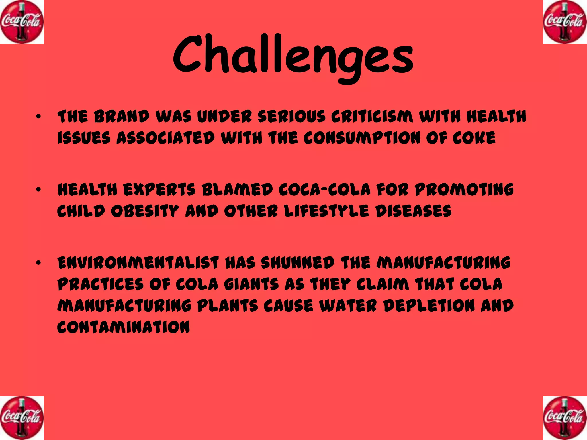 Challenges
• The brand was under serious criticism with health
issues associated with the consumption of Coke
• Health experts blamed Coca-Cola for promoting
Child Obesity and other lifestyle diseases
• Environmentalist has shunned the manufacturing
practices of Cola giants as they claim that cola
manufacturing plants cause water depletion and
contamination

 