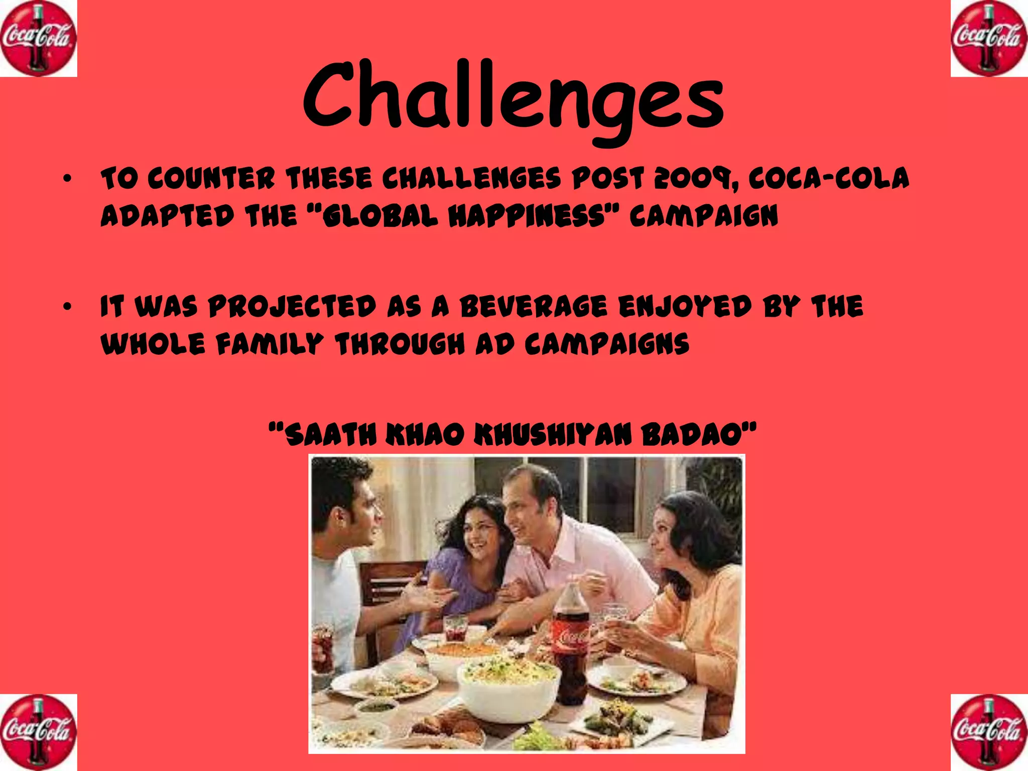 Challenges
• To Counter these Challenges Post 2009, Coca-Cola
adapted the “Global Happiness” campaign
• It was projected as a beverage enjoyed by the
whole family through ad campaigns
“Saath Khao Khushiyan Badao”

 