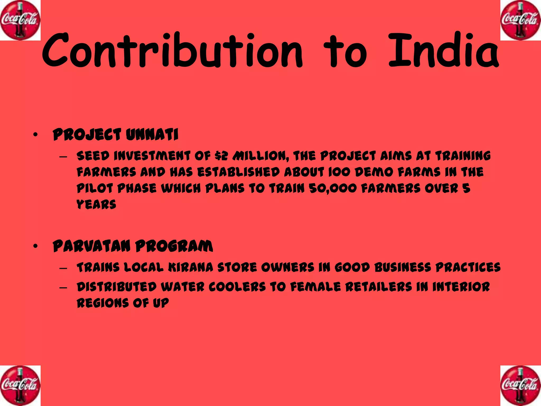 Contribution to India
• Project Unnati
– Seed investment of $2 Million, the project aims at training
farmers and has established about 100 demo farms in the
pilot phase which plans to train 50,000 farmers over 5
years

• Parvatan Program
– Trains local Kirana store owners in good business practices
– Distributed water coolers to female retailers in interior
regions of UP

 