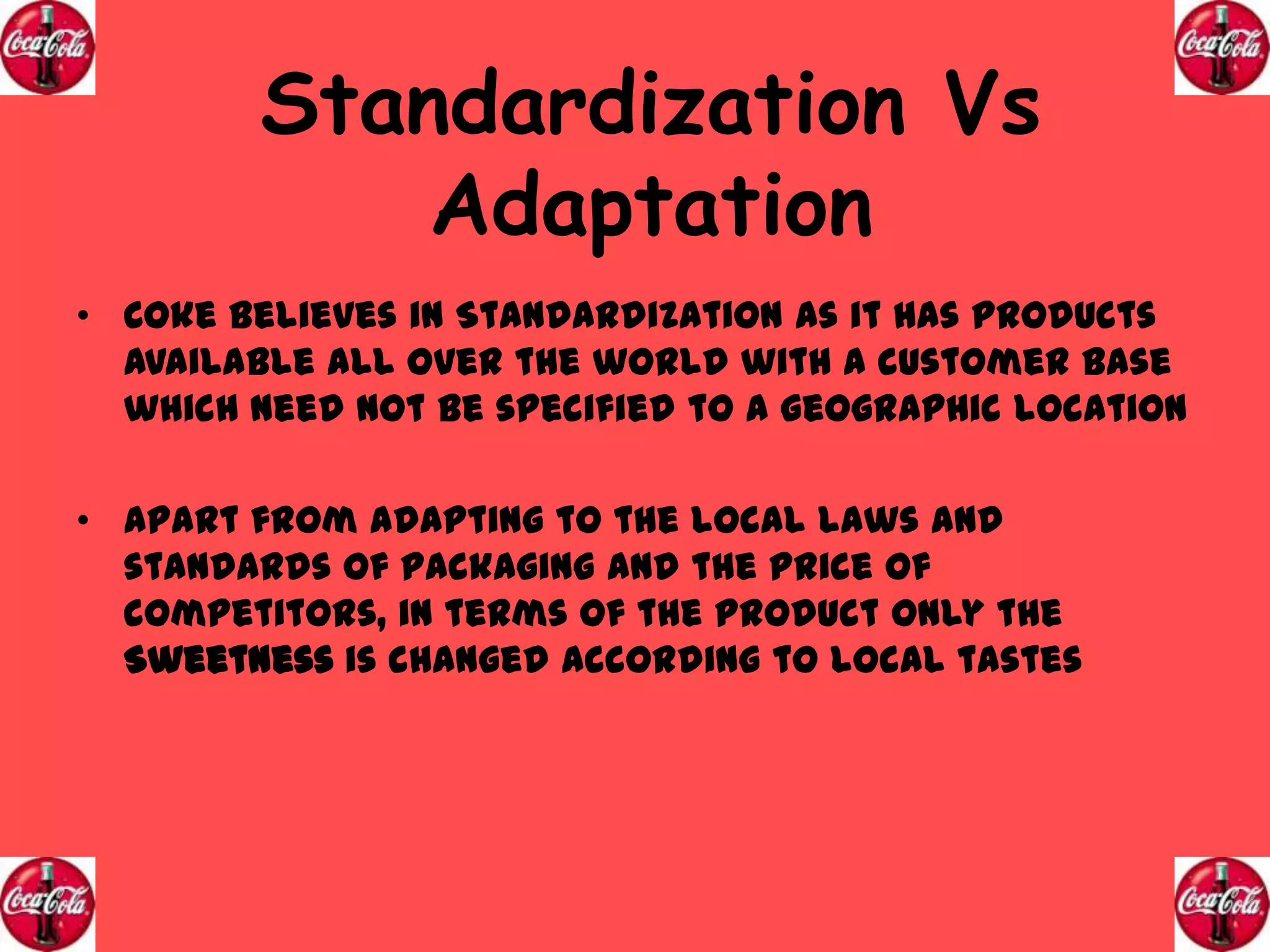 Standardization Vs
Adaptation
• Coke believes in Standardization as it has products
available all over the world with a customer base
which need not be specified to a geographic location
• Apart from adapting to the local laws and
standards of packaging and the price of
competitors, in terms of the product only the
Sweetness is changed according to local tastes

 