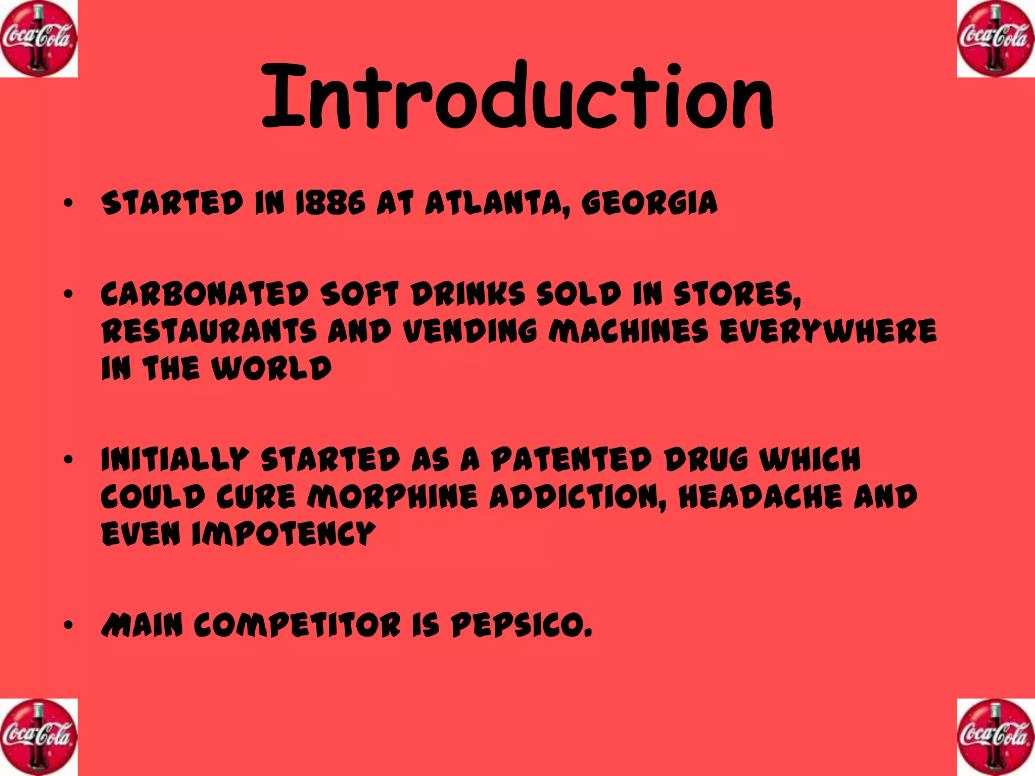 Introduction
• Started in 1886 at Atlanta, Georgia
• Carbonated Soft Drinks sold in stores,
restaurants and vending machines everywhere
in the world
• Initially started as a patented drug which
could cure morphine addiction, headache and
even impotency

• Main competitor is PepsiCo.

 