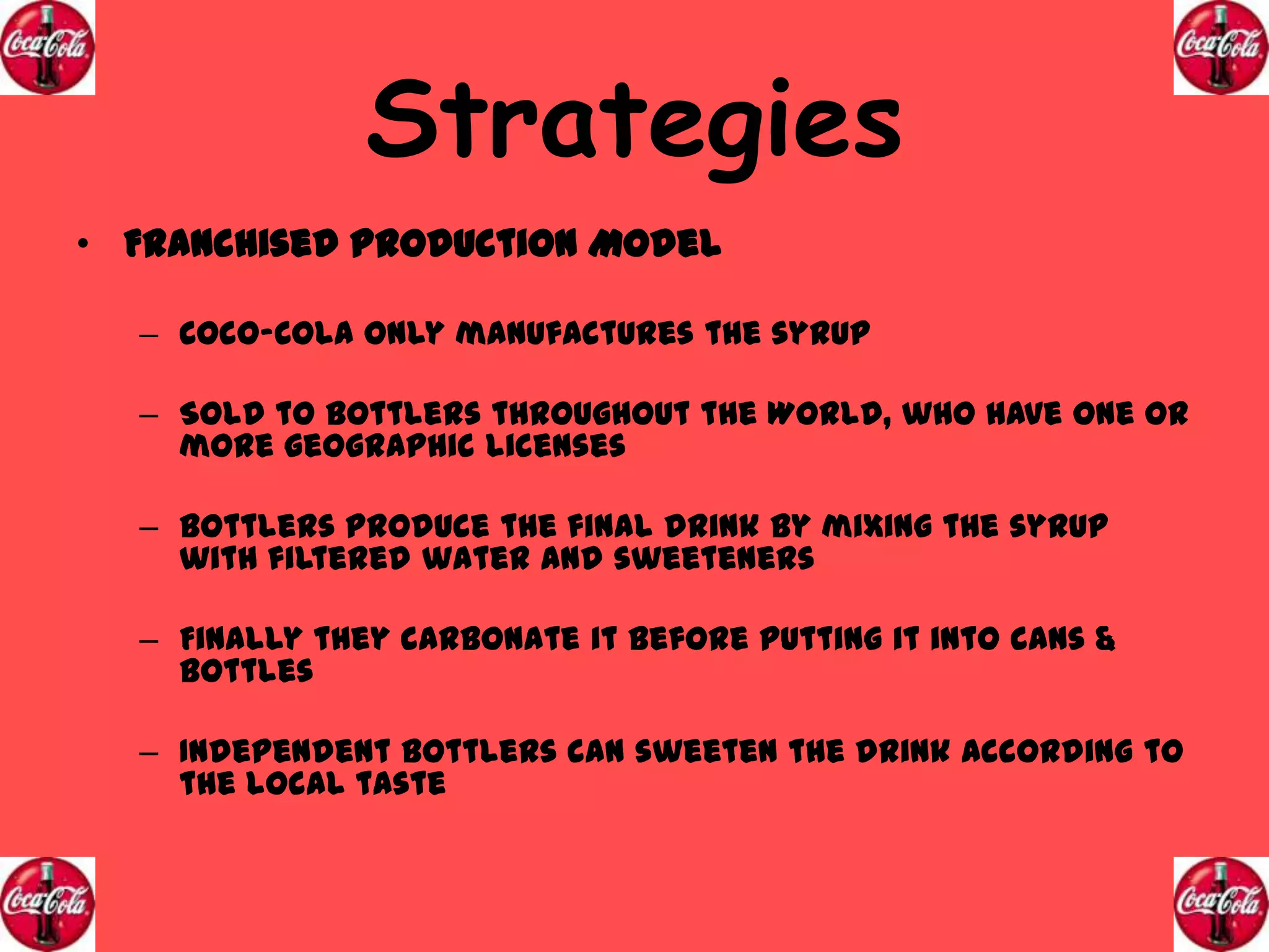 Strategies
• Franchised Production Model
– Coco-Cola only manufactures the syrup
– Sold to bottlers throughout the World, who have one or
more geographic licenses
– Bottlers produce the final drink by mixing the syrup
with filtered water and sweeteners
– Finally they carbonate it before putting it into cans &
bottles

– Independent Bottlers can sweeten the drink according to
the local taste

 