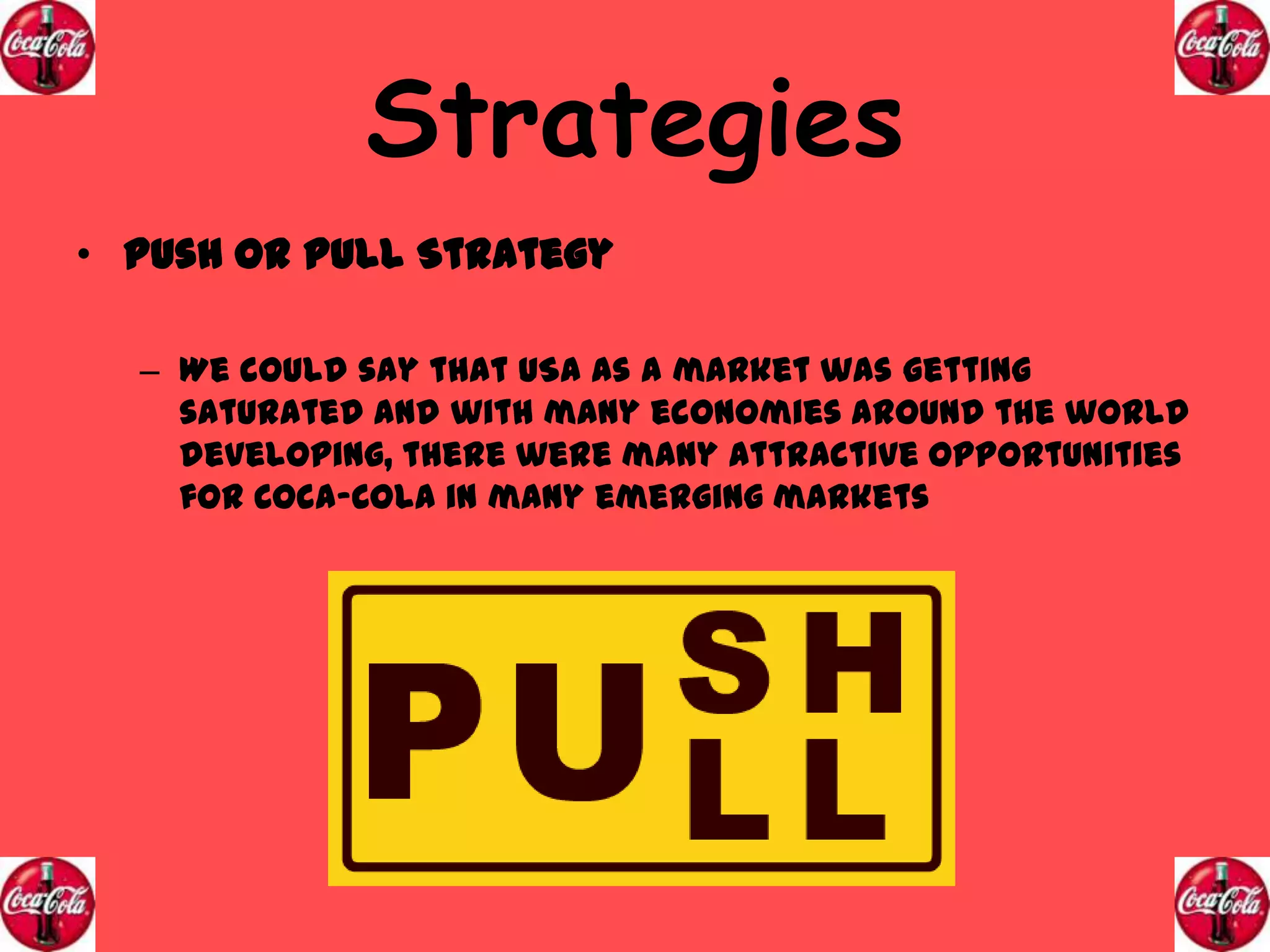 Strategies
• Push or Pull Strategy
– We could say that USA as a market was getting
saturated and with many economies around the world
developing, there were many attractive opportunities
for Coca-Cola in many emerging markets

 