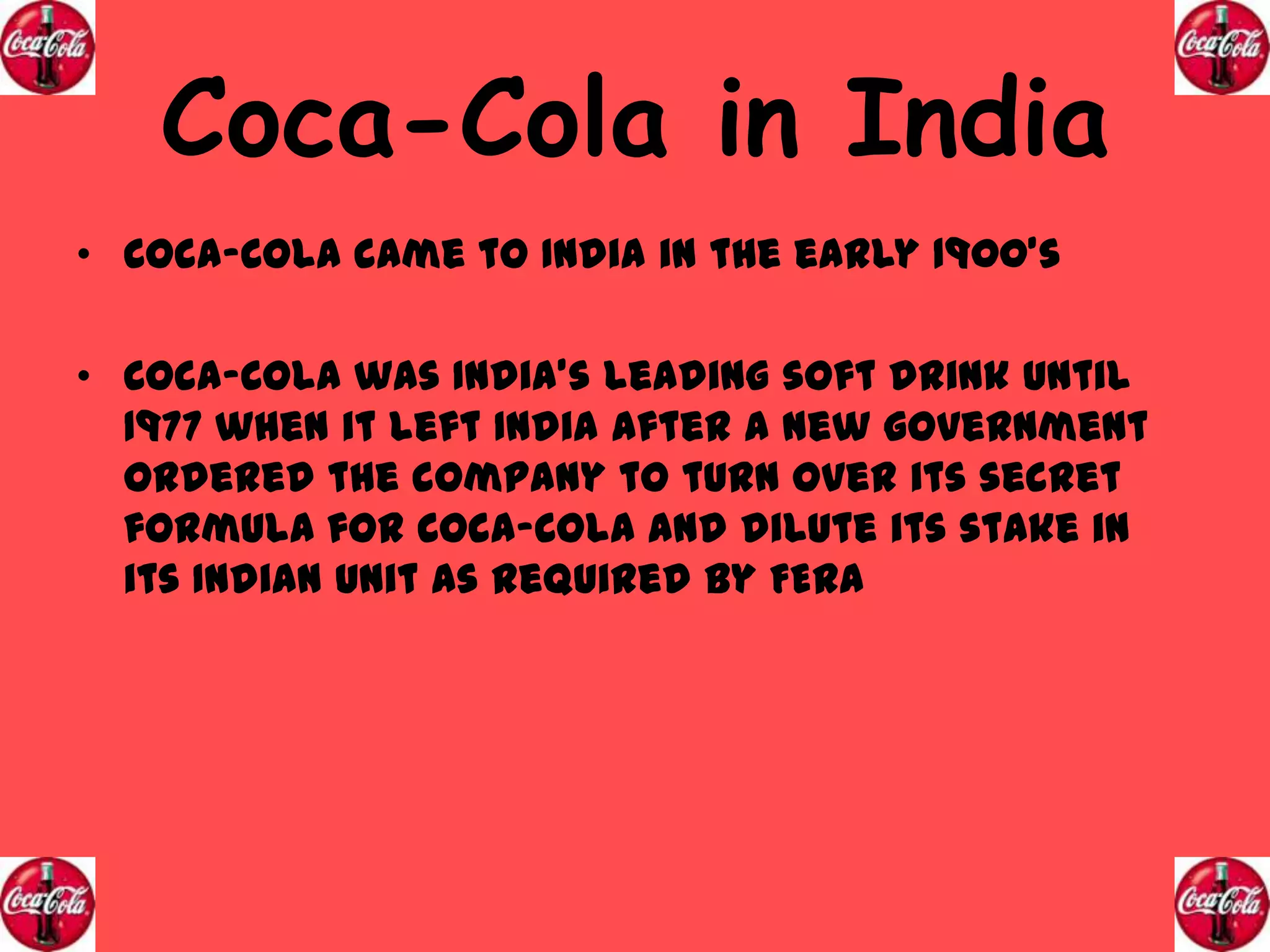 Coca-Cola in India
• Coca-Cola came to India in the early 1900’s
• Coca-Cola was India’s leading soft drink until
1977 when it left India after a new government
ordered the company to turn over its secret
formula for Coca-Cola and dilute its stake in
its Indian unit as required by FERA

 