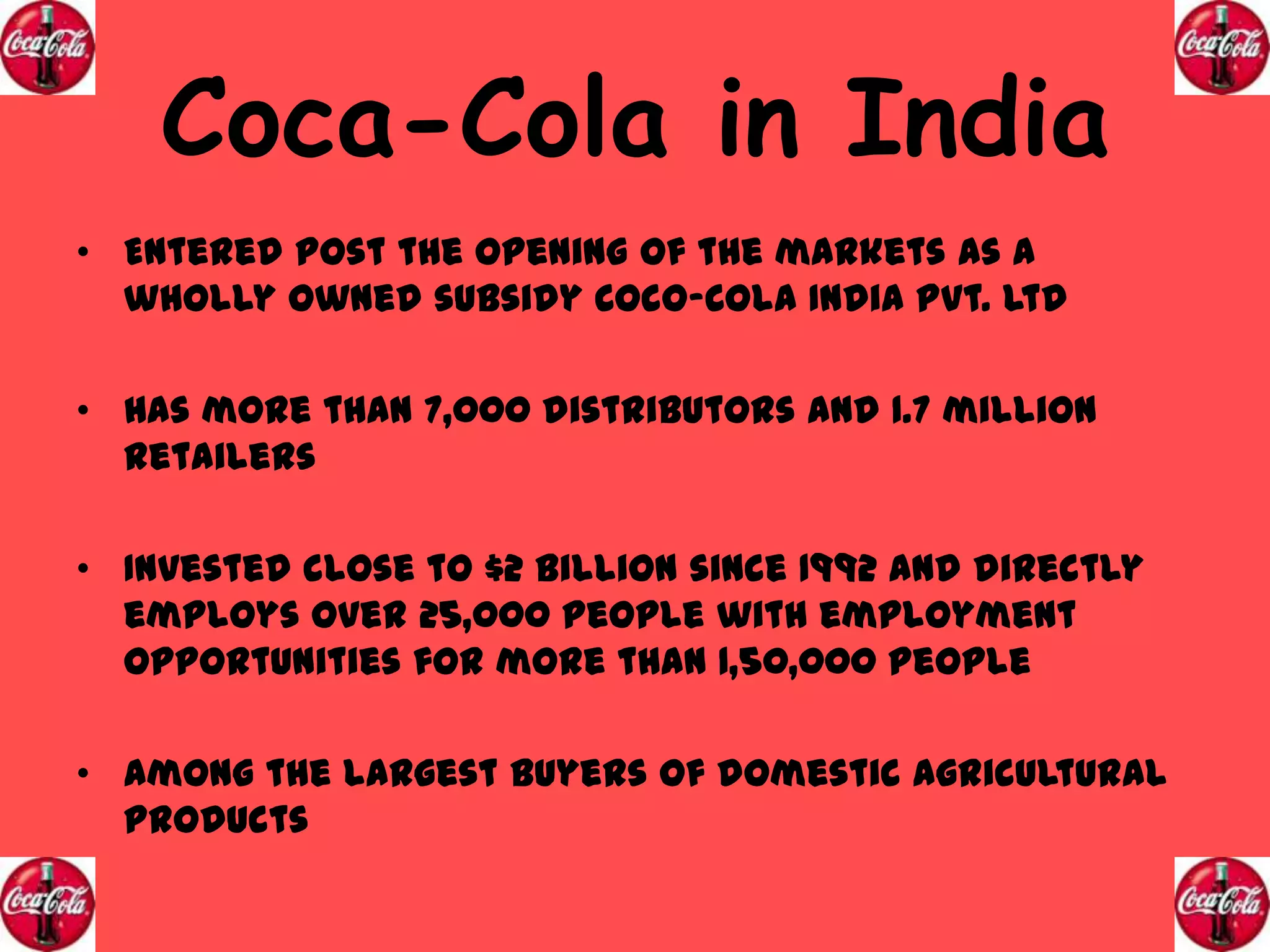 Coca-Cola in India
• Entered post the opening of the markets as a
wholly owned subsidy Coco-Cola India Pvt. Ltd
• Has more than 7,000 distributors and 1.7 million
retailers
• Invested close to $2 Billion since 1992 and directly
employs over 25,000 people with employment
opportunities for more than 1,50,000 people

• Among the largest buyers of domestic agricultural
products

 