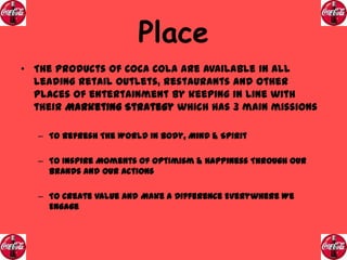 Place
• The products of Coca Cola are available in all
leading retail outlets, restaurants and other
places of entertainment by keeping in line with
their Marketing Strategy which has 3 main missions
– To Refresh The World In Body, Mind & Spirit
– To Inspire Moments Of Optimism & Happiness Through Our
Brands And Our Actions
– To Create Value And Make A Difference Everywhere We
Engage

 