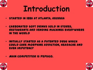 Introduction
• Started in 1886 at Atlanta, Georgia
• Carbonated Soft Drinks sold in stores,
restaurants and vending machines everywhere
in the world
• Initially started as a patented drug which
could cure morphine addiction, headache and
even impotency

• Main competitor is PepsiCo.

 