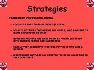 Strategies
• Franchised Production Model
– Coco-Cola only manufactures the syrup
– Sold to bottlers throughout the World, who have one or
more geographic licenses
– Bottlers produce the final drink by mixing the syrup
with filtered water and sweeteners
– Finally they carbonate it before putting it into cans &
bottles

– Independent Bottlers can sweeten the drink according to
the local taste

 