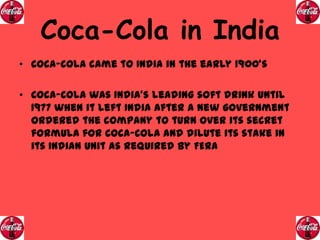 Coca-Cola in India
• Coca-Cola came to India in the early 1900’s
• Coca-Cola was India’s leading soft drink until
1977 when it left India after a new government
ordered the company to turn over its secret
formula for Coca-Cola and dilute its stake in
its Indian unit as required by FERA

 