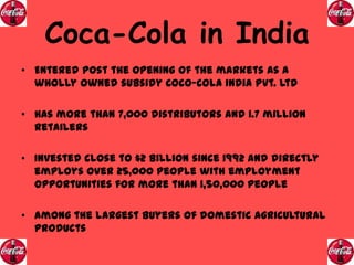 Coca-Cola in India
• Entered post the opening of the markets as a
wholly owned subsidy Coco-Cola India Pvt. Ltd
• Has more than 7,000 distributors and 1.7 million
retailers
• Invested close to $2 Billion since 1992 and directly
employs over 25,000 people with employment
opportunities for more than 1,50,000 people

• Among the largest buyers of domestic agricultural
products

 