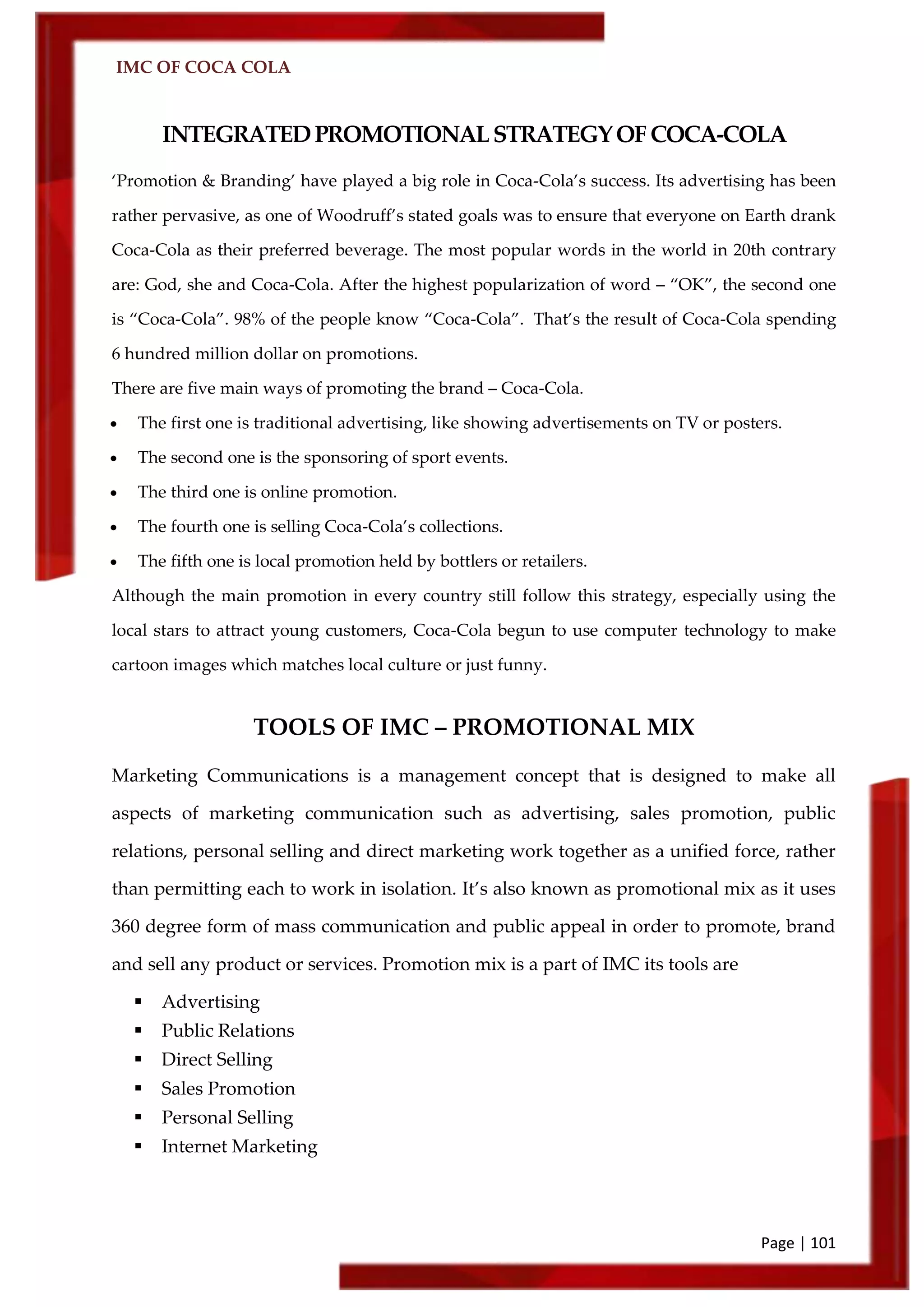 IMC OF COCA COLA
Page | 101
INTEGRATEDPROMOTIONALSTRATEGYOFCOCA-COLA
‘Promotion & Branding’ have played a big role in Coca-Cola’s success. Its advertising has been
rather pervasive, as one of Woodruff’s stated goals was to ensure that everyone on Earth drank
Coca-Cola as their preferred beverage. The most popular words in the world in 20th contrary
are: God, she and Coca-Cola. After the highest popularization of word – ‚OK‛, the second one
is ‚Coca-Cola‛. 98% of the people know ‚Coca-Cola‛. That’s the result of Coca-Cola spending
6 hundred million dollar on promotions.
There are five main ways of promoting the brand – Coca-Cola.
 The first one is traditional advertising, like showing advertisements on TV or posters.
 The second one is the sponsoring of sport events.
 The third one is online promotion.
 The fourth one is selling Coca-Cola’s collections.
 The fifth one is local promotion held by bottlers or retailers.
Although the main promotion in every country still follow this strategy, especially using the
local stars to attract young customers, Coca-Cola begun to use computer technology to make
cartoon images which matches local culture or just funny.
TOOLS OF IMC – PROMOTIONAL MIX
Marketing Communications is a management concept that is designed to make all
aspects of marketing communication such as advertising, sales promotion, public
relations, personal selling and direct marketing work together as a unified force, rather
than permitting each to work in isolation. It’s also known as promotional mix as it uses
360 degree form of mass communication and public appeal in order to promote, brand
and sell any product or services. Promotion mix is a part of IMC its tools are
 Advertising
 Public Relations
 Direct Selling
 Sales Promotion
 Personal Selling
 Internet Marketing
 