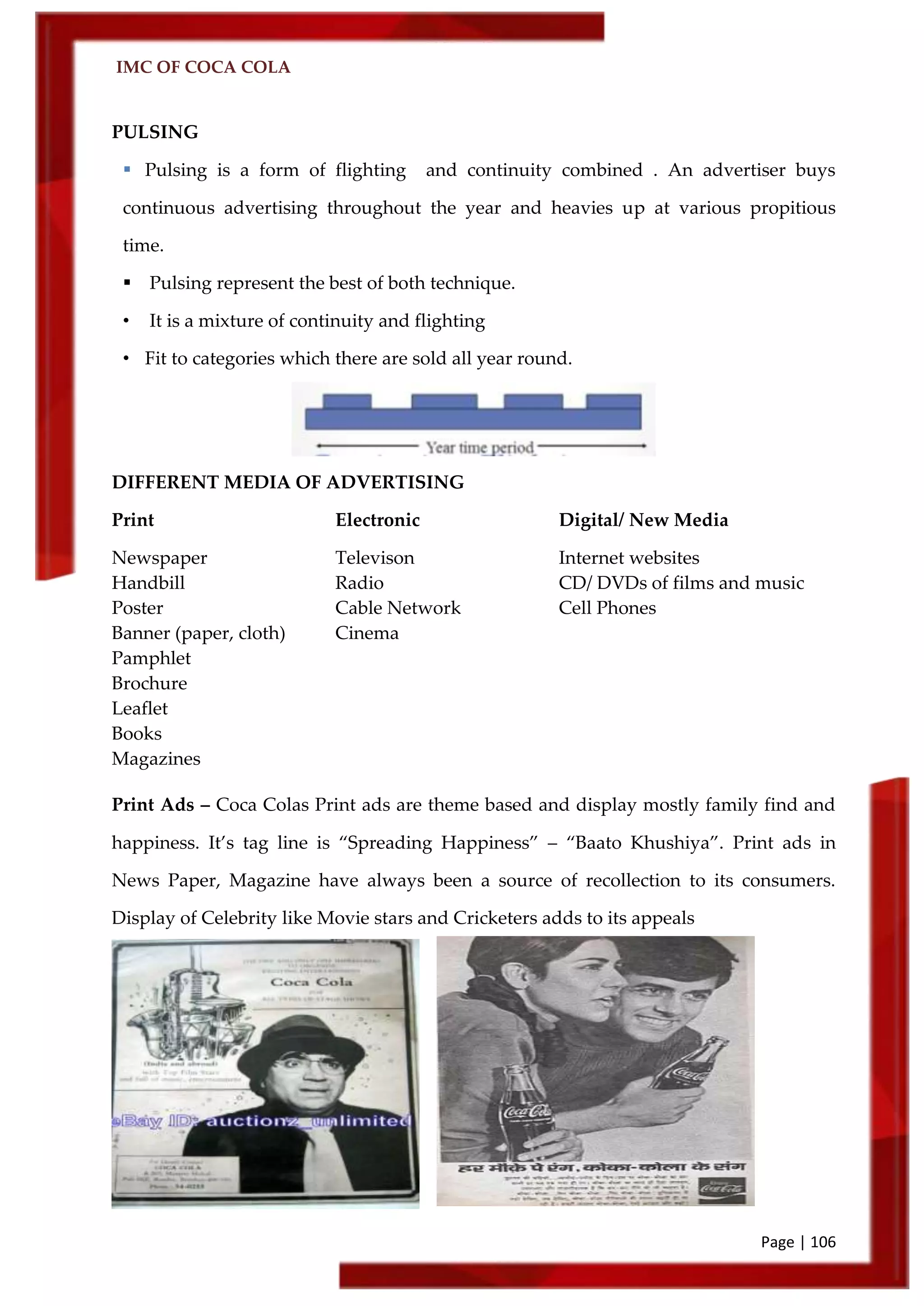IMC OF COCA COLA
Page | 106
PULSING
 Pulsing is a form of flighting and continuity combined . An advertiser buys
continuous advertising throughout the year and heavies up at various propitious
time.
 Pulsing represent the best of both technique.
• It is a mixture of continuity and flighting
• Fit to categories which there are sold all year round.
DIFFERENT MEDIA OF ADVERTISING
Print Electronic Digital/ New Media
Newspaper Televison Internet websites
Handbill Radio CD/ DVDs of films and music
Poster Cable Network Cell Phones
Banner (paper, cloth) Cinema
Pamphlet
Brochure
Leaflet
Books
Magazines
Print Ads – Coca Colas Print ads are theme based and display mostly family find and
happiness. It’s tag line is ‚Spreading Happiness‛ – ‚Baato Khushiya‛. Print ads in
News Paper, Magazine have always been a source of recollection to its consumers.
Display of Celebrity like Movie stars and Cricketers adds to its appeals
 
