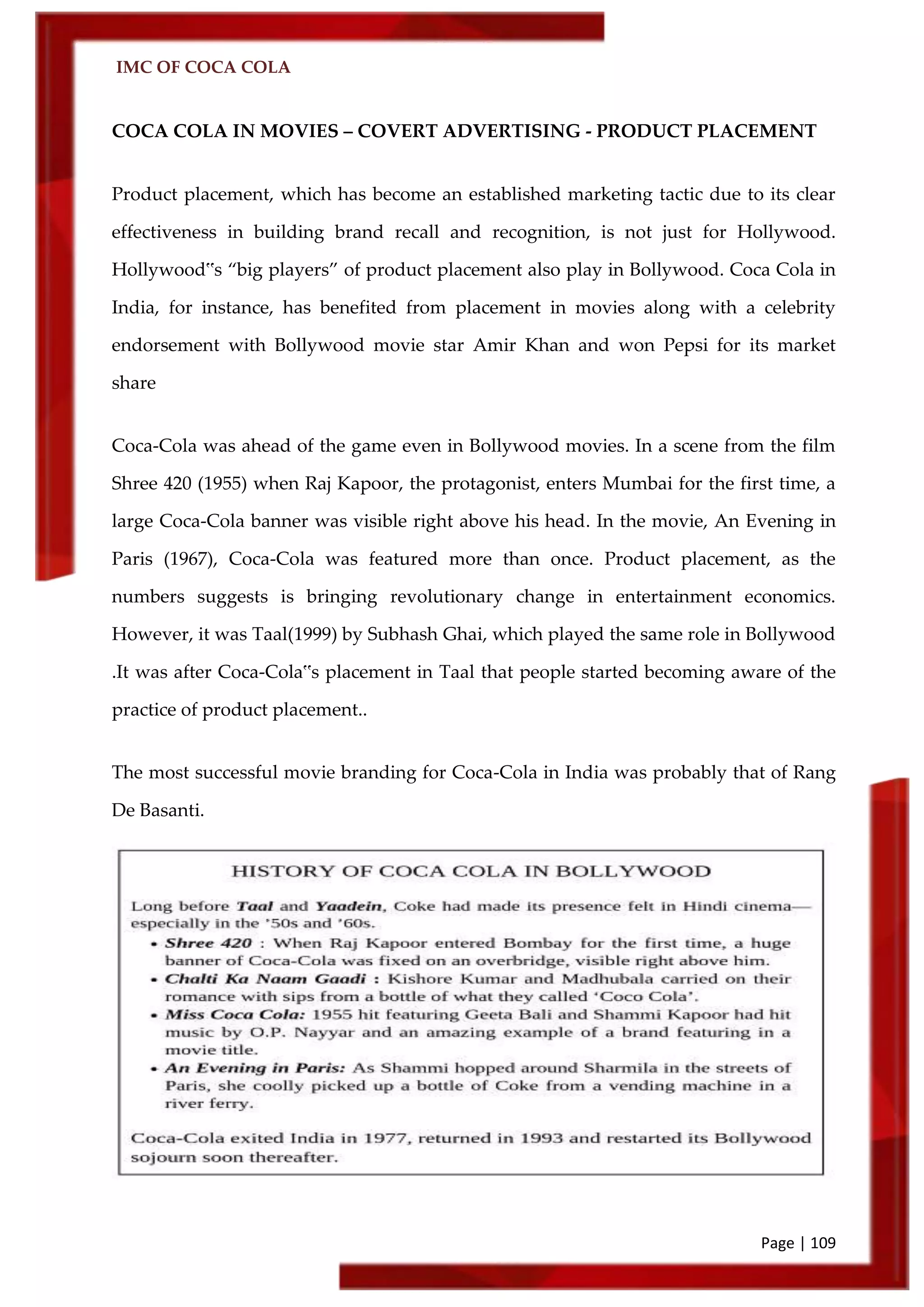 IMC OF COCA COLA
Page | 109
COCA COLA IN MOVIES – COVERT ADVERTISING - PRODUCT PLACEMENT
Product placement, which has become an established marketing tactic due to its clear
effectiveness in building brand recall and recognition, is not just for Hollywood.
Hollywood‟s ‚big players‛ of product placement also play in Bollywood. Coca Cola in
India, for instance, has benefited from placement in movies along with a celebrity
endorsement with Bollywood movie star Amir Khan and won Pepsi for its market
share
Coca-Cola was ahead of the game even in Bollywood movies. In a scene from the film
Shree 420 (1955) when Raj Kapoor, the protagonist, enters Mumbai for the first time, a
large Coca-Cola banner was visible right above his head. In the movie, An Evening in
Paris (1967), Coca-Cola was featured more than once. Product placement, as the
numbers suggests is bringing revolutionary change in entertainment economics.
However, it was Taal(1999) by Subhash Ghai, which played the same role in Bollywood
.It was after Coca-Cola‟s placement in Taal that people started becoming aware of the
practice of product placement..
The most successful movie branding for Coca-Cola in India was probably that of Rang
De Basanti.
 