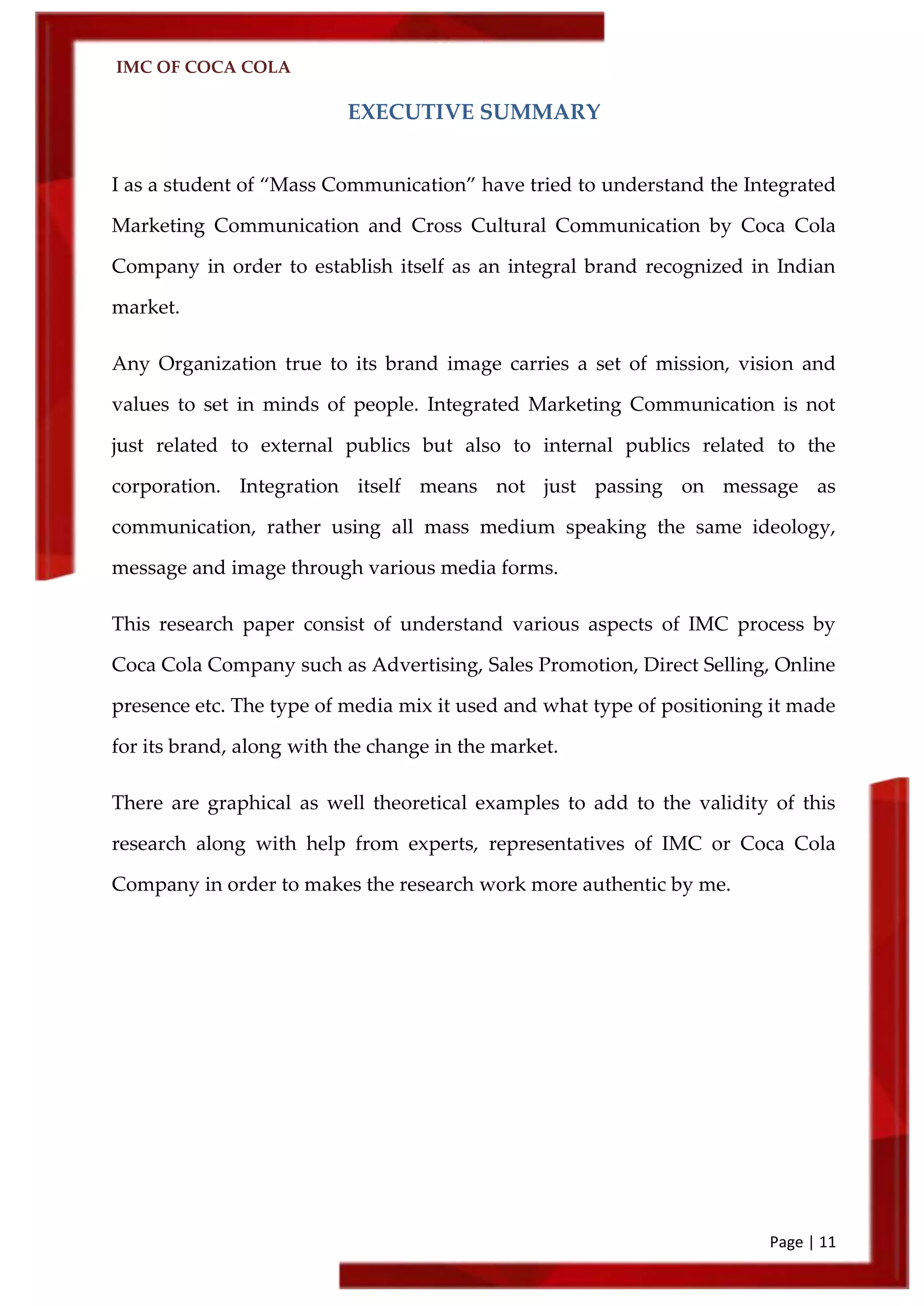 IMC OF COCA COLA
Page | 11
EXECUTIVE SUMMARY
I as a student of ‚Mass Communication‛ have tried to understand the Integrated
Marketing Communication and Cross Cultural Communication by Coca Cola
Company in order to establish itself as an integral brand recognized in Indian
market.
Any Organization true to its brand image carries a set of mission, vision and
values to set in minds of people. Integrated Marketing Communication is not
just related to external publics but also to internal publics related to the
corporation. Integration itself means not just passing on message as
communication, rather using all mass medium speaking the same ideology,
message and image through various media forms.
This research paper consist of understand various aspects of IMC process by
Coca Cola Company such as Advertising, Sales Promotion, Direct Selling, Online
presence etc. The type of media mix it used and what type of positioning it made
for its brand, along with the change in the market.
There are graphical as well theoretical examples to add to the validity of this
research along with help from experts, representatives of IMC or Coca Cola
Company in order to makes the research work more authentic by me.
 