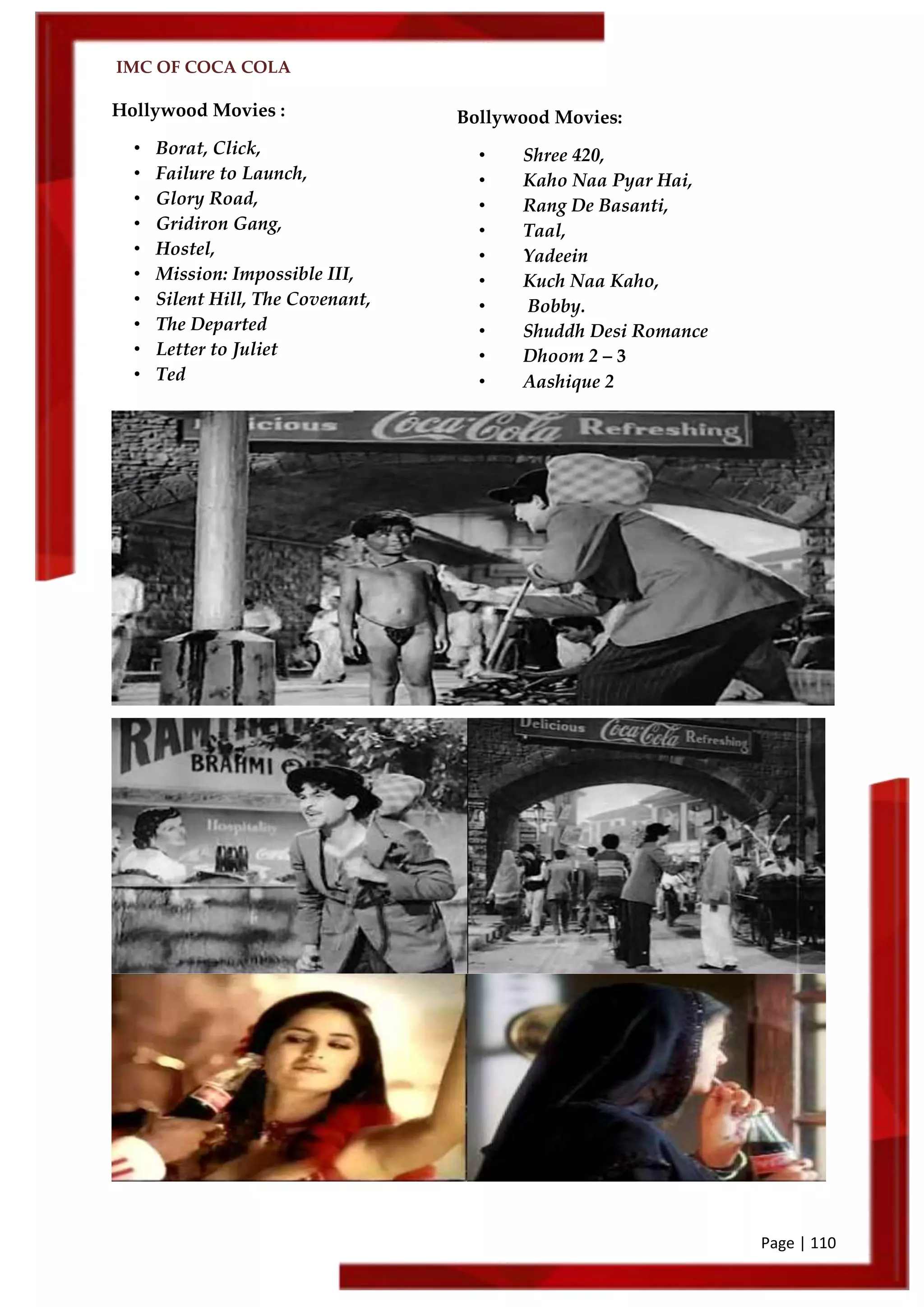 IMC OF COCA COLA
Page | 110
Bollywood Movies:
• Shree 420,
• Kaho Naa Pyar Hai,
• Rang De Basanti,
• Taal,
• Yadeein
• Kuch Naa Kaho,
• Bobby.
• Shuddh Desi Romance
• Dhoom 2 – 3
• Aashique 2
Hollywood Movies :
• Borat, Click,
• Failure to Launch,
• Glory Road,
• Gridiron Gang,
• Hostel,
• Mission: Impossible III,
• Silent Hill, The Covenant,
• The Departed
• Letter to Juliet
• Ted
 
