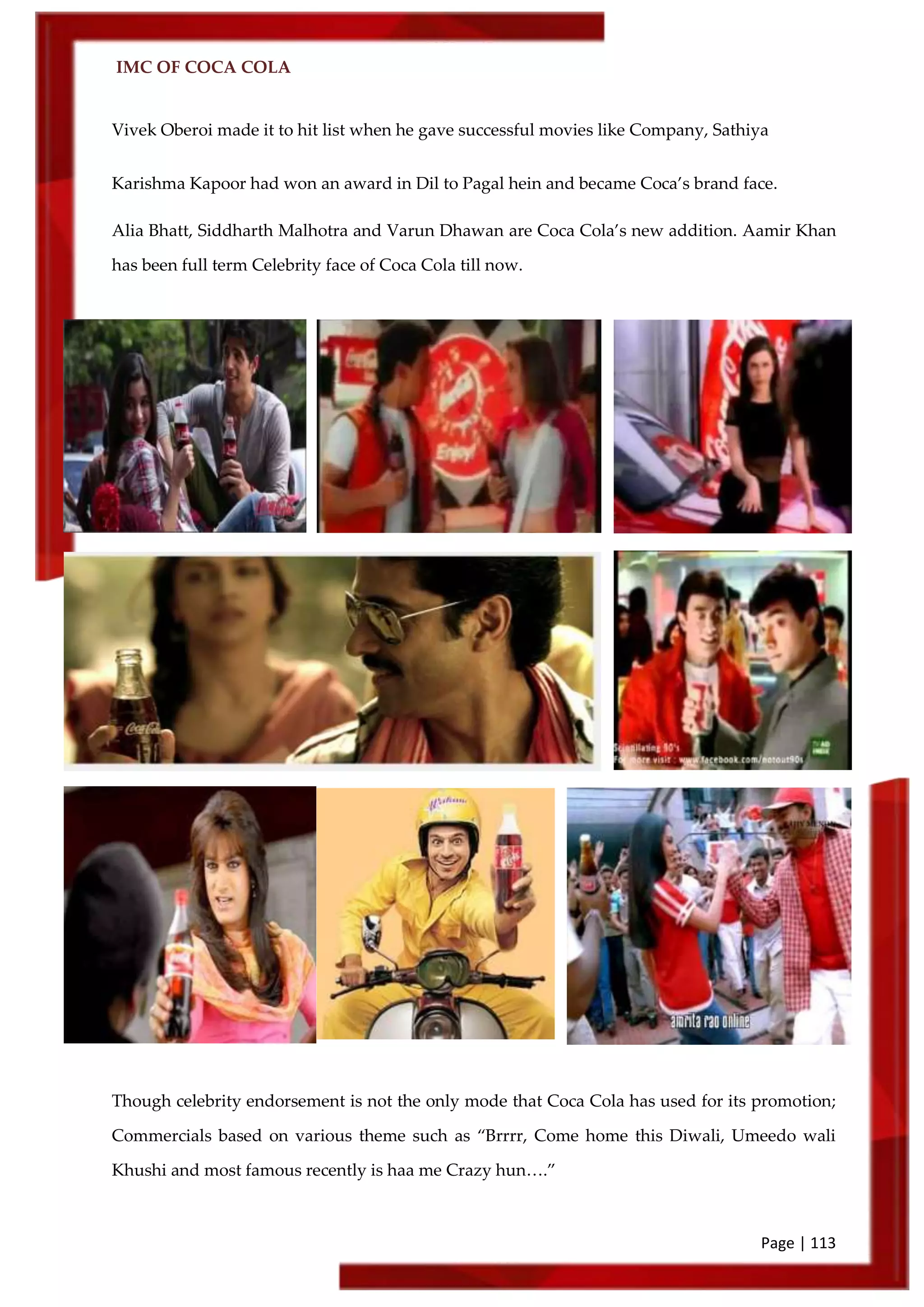 IMC OF COCA COLA
Page | 113
Vivek Oberoi made it to hit list when he gave successful movies like Company, Sathiya
Karishma Kapoor had won an award in Dil to Pagal hein and became Coca’s brand face.
Alia Bhatt, Siddharth Malhotra and Varun Dhawan are Coca Cola’s new addition. Aamir Khan
has been full term Celebrity face of Coca Cola till now.
Though celebrity endorsement is not the only mode that Coca Cola has used for its promotion;
Commercials based on various theme such as ‚Brrrr, Come home this Diwali, Umeedo wali
Khushi and most famous recently is haa me Crazy hun….‛
 