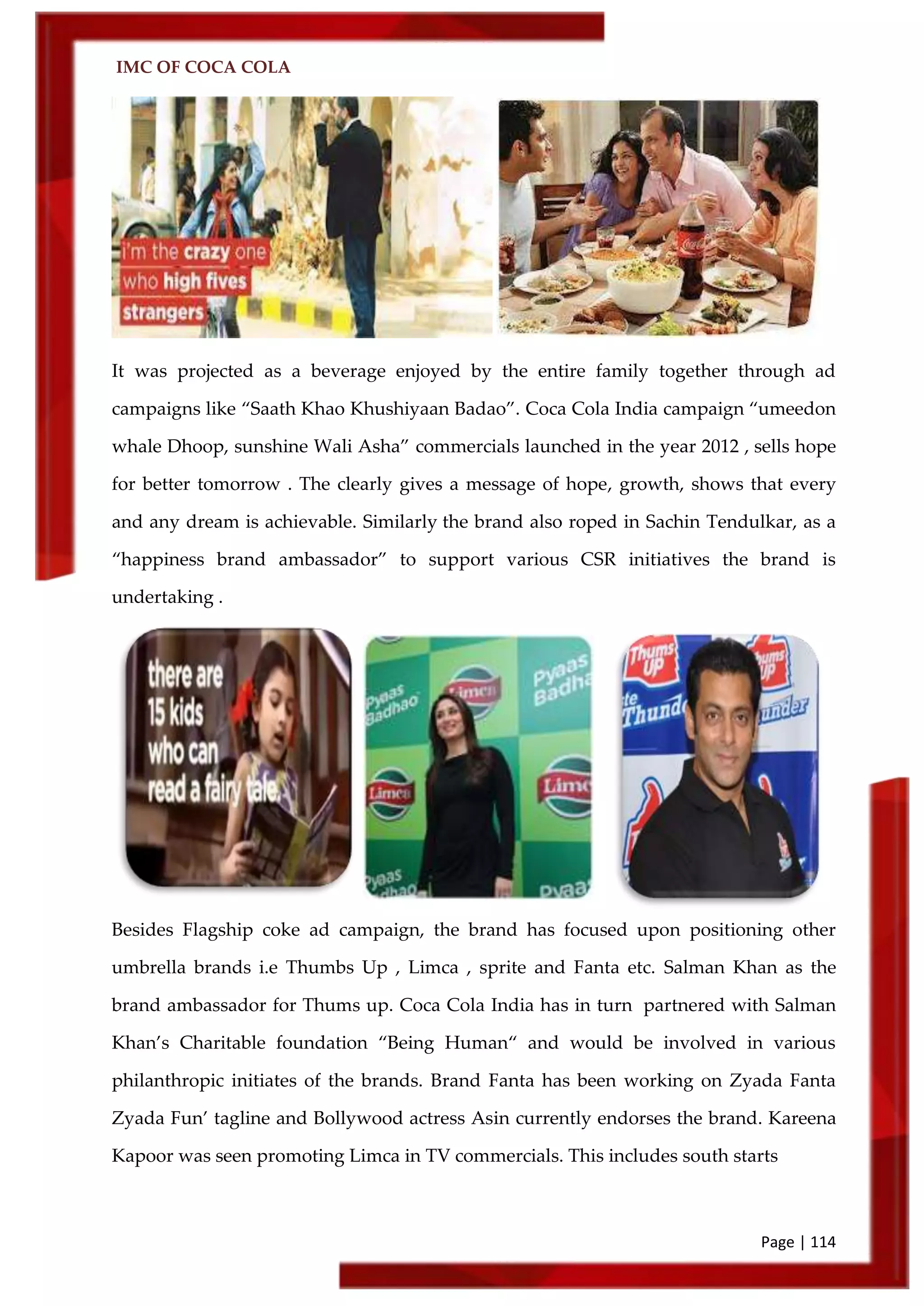 IMC OF COCA COLA
Page | 114
It was projected as a beverage enjoyed by the entire family together through ad
campaigns like ‚Saath Khao Khushiyaan Badao‛. Coca Cola India campaign ‚umeedon
whale Dhoop, sunshine Wali Asha‛ commercials launched in the year 2012 , sells hope
for better tomorrow . The clearly gives a message of hope, growth, shows that every
and any dream is achievable. Similarly the brand also roped in Sachin Tendulkar, as a
‚happiness brand ambassador‛ to support various CSR initiatives the brand is
undertaking .
Besides Flagship coke ad campaign, the brand has focused upon positioning other
umbrella brands i.e Thumbs Up , Limca , sprite and Fanta etc. Salman Khan as the
brand ambassador for Thums up. Coca Cola India has in turn partnered with Salman
Khan’s Charitable foundation ‚Being Human‚ and would be involved in various
philanthropic initiates of the brands. Brand Fanta has been working on Zyada Fanta
Zyada Fun’ tagline and Bollywood actress Asin currently endorses the brand. Kareena
Kapoor was seen promoting Limca in TV commercials. This includes south starts
 