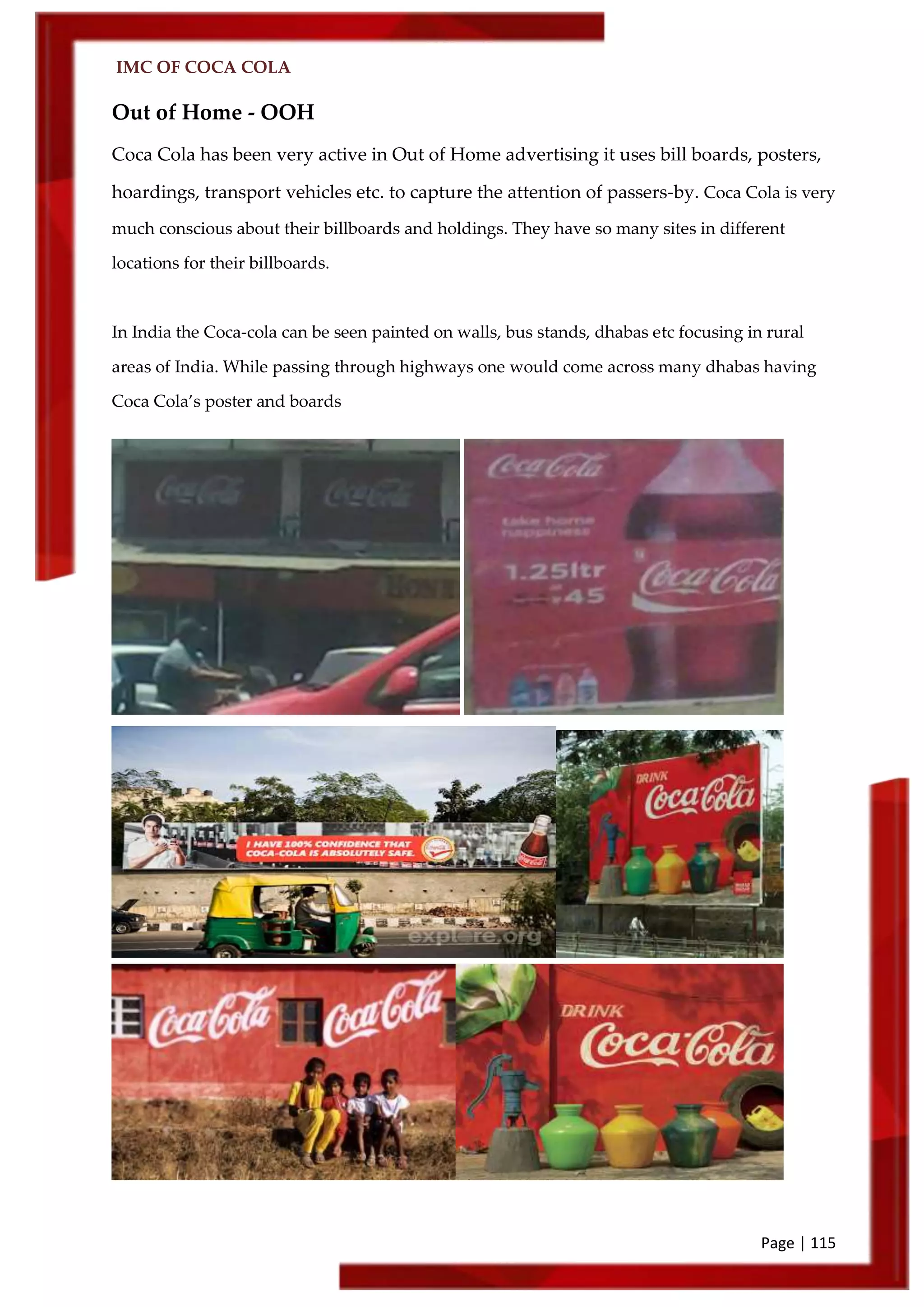 IMC OF COCA COLA
Page | 115
Out of Home - OOH
Coca Cola has been very active in Out of Home advertising it uses bill boards, posters,
hoardings, transport vehicles etc. to capture the attention of passers-by. Coca Cola is very
much conscious about their billboards and holdings. They have so many sites in different
locations for their billboards.
In India the Coca-cola can be seen painted on walls, bus stands, dhabas etc focusing in rural
areas of India. While passing through highways one would come across many dhabas having
Coca Cola’s poster and boards
 