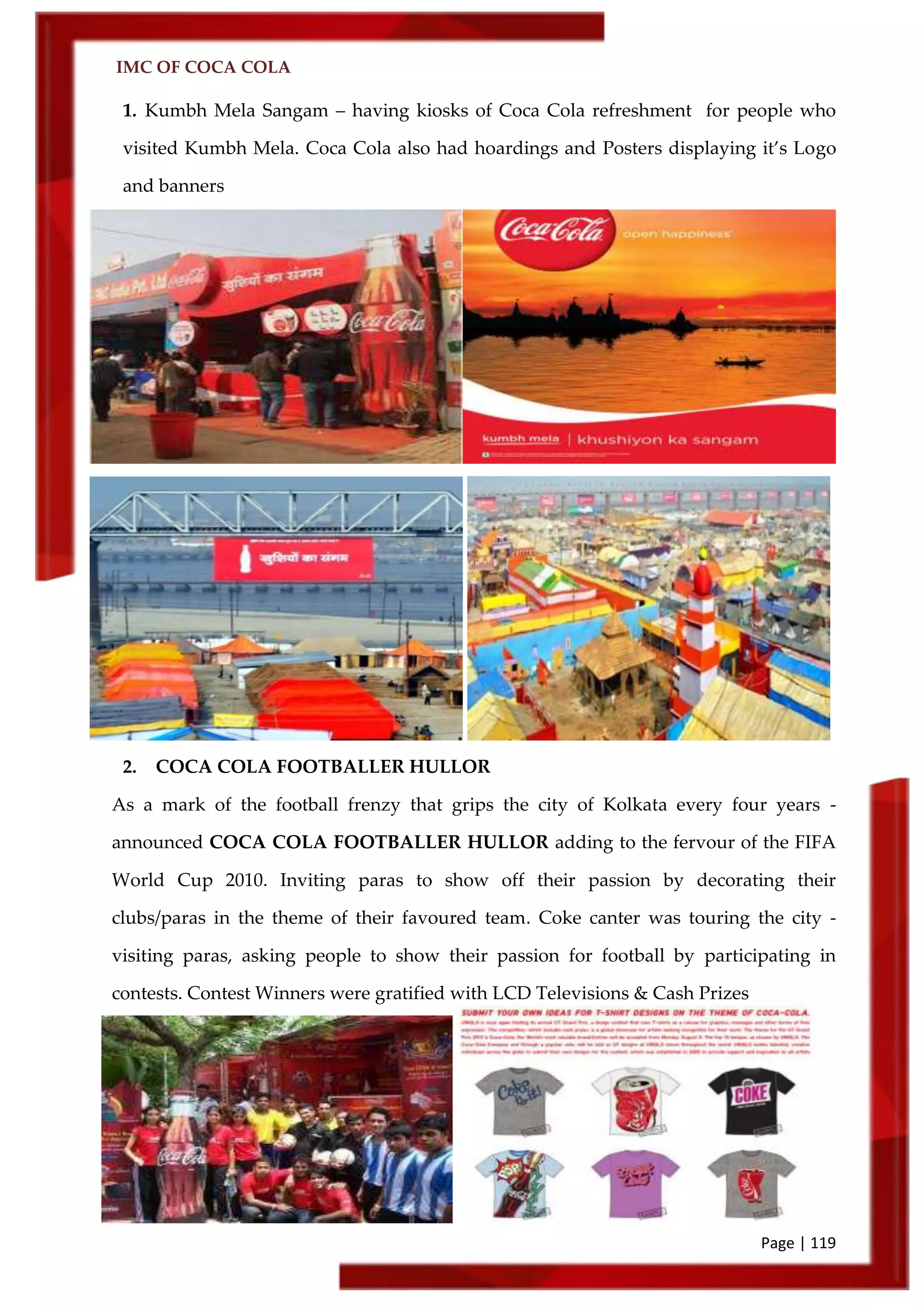 IMC OF COCA COLA
Page | 119
1. Kumbh Mela Sangam – having kiosks of Coca Cola refreshment for people who
visited Kumbh Mela. Coca Cola also had hoardings and Posters displaying it’s Logo
and banners
2. COCA COLA FOOTBALLER HULLOR
As a mark of the football frenzy that grips the city of Kolkata every four years -
announced COCA COLA FOOTBALLER HULLOR adding to the fervour of the FIFA
World Cup 2010. Inviting paras to show off their passion by decorating their
clubs/paras in the theme of their favoured team. Coke canter was touring the city -
visiting paras, asking people to show their passion for football by participating in
contests. Contest Winners were gratified with LCD Televisions & Cash Prizes
 