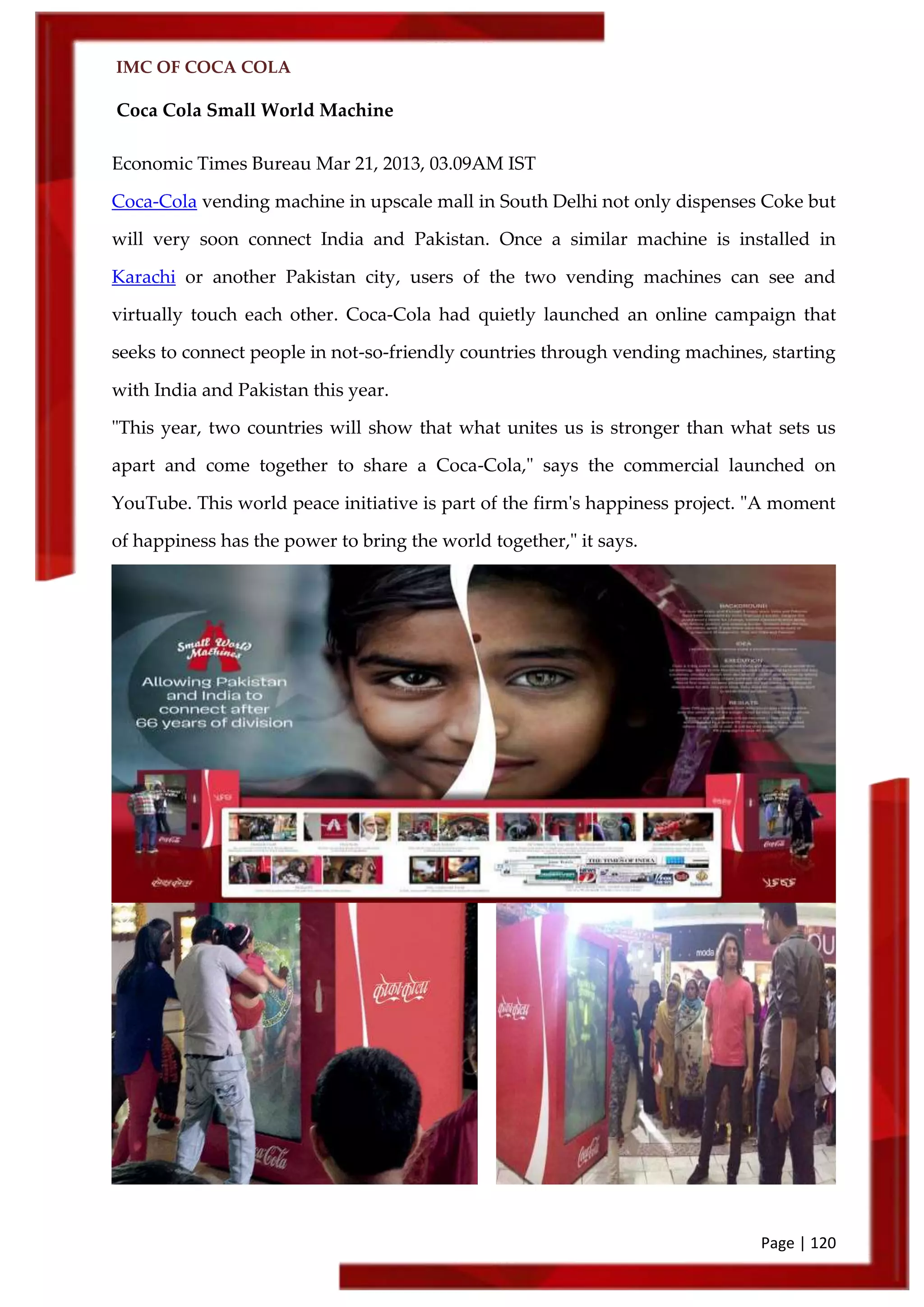 IMC OF COCA COLA
Page | 120
Coca Cola Small World Machine
Economic Times Bureau Mar 21, 2013, 03.09AM IST
Coca-Cola vending machine in upscale mall in South Delhi not only dispenses Coke but
will very soon connect India and Pakistan. Once a similar machine is installed in
Karachi or another Pakistan city, users of the two vending machines can see and
virtually touch each other. Coca-Cola had quietly launched an online campaign that
seeks to connect people in not-so-friendly countries through vending machines, starting
with India and Pakistan this year.
"This year, two countries will show that what unites us is stronger than what sets us
apart and come together to share a Coca-Cola," says the commercial launched on
YouTube. This world peace initiative is part of the firm's happiness project. "A moment
of happiness has the power to bring the world together," it says.
 