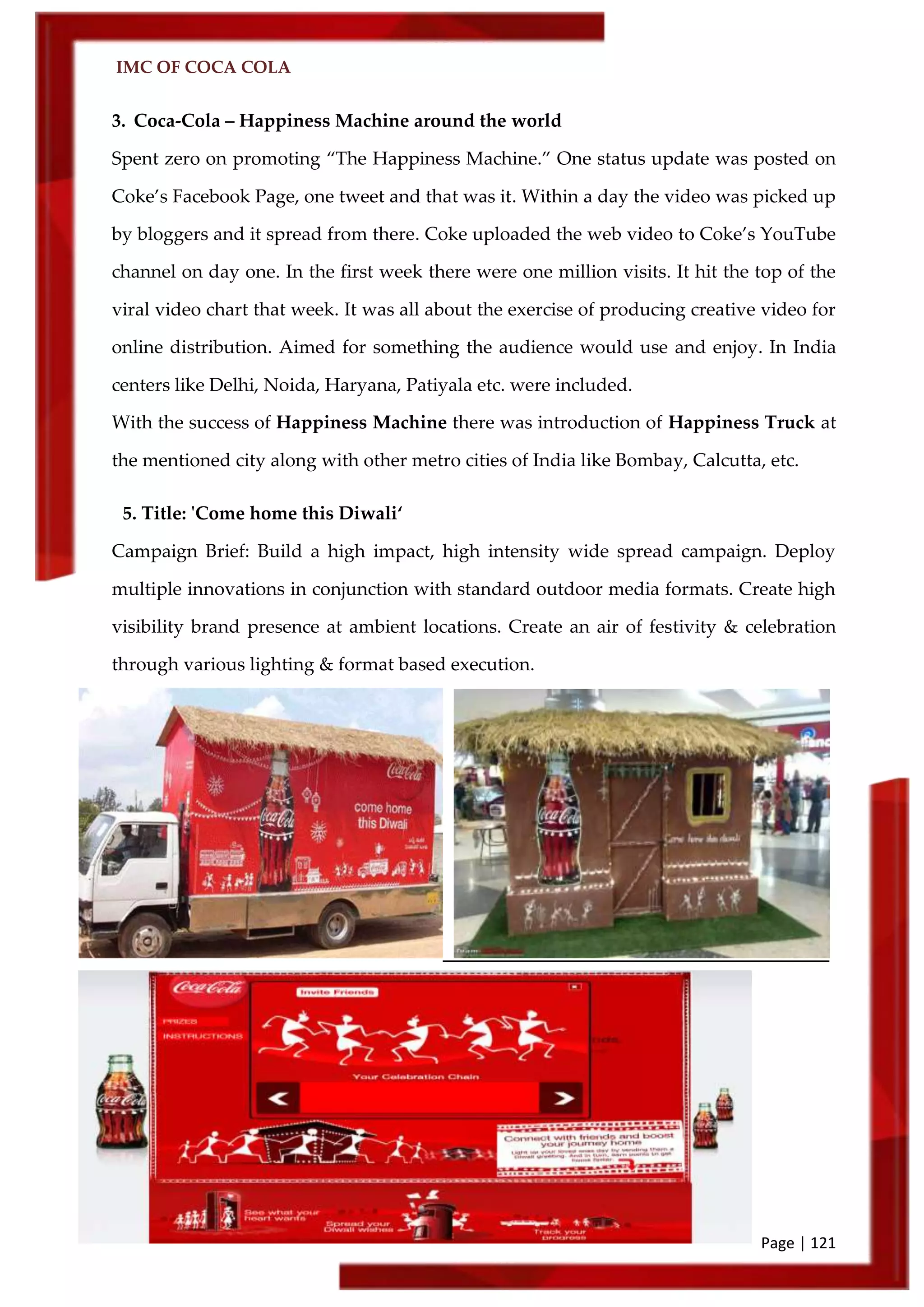 IMC OF COCA COLA
Page | 121
3. Coca-Cola – Happiness Machine around the world
Spent zero on promoting ‚The Happiness Machine.‛ One status update was posted on
Coke’s Facebook Page, one tweet and that was it. Within a day the video was picked up
by bloggers and it spread from there. Coke uploaded the web video to Coke’s YouTube
channel on day one. In the first week there were one million visits. It hit the top of the
viral video chart that week. It was all about the exercise of producing creative video for
online distribution. Aimed for something the audience would use and enjoy. In India
centers like Delhi, Noida, Haryana, Patiyala etc. were included.
With the success of Happiness Machine there was introduction of Happiness Truck at
the mentioned city along with other metro cities of India like Bombay, Calcutta, etc.
5. Title: 'Come home this Diwali‘
Campaign Brief: Build a high impact, high intensity wide spread campaign. Deploy
multiple innovations in conjunction with standard outdoor media formats. Create high
visibility brand presence at ambient locations. Create an air of festivity & celebration
through various lighting & format based execution.
 