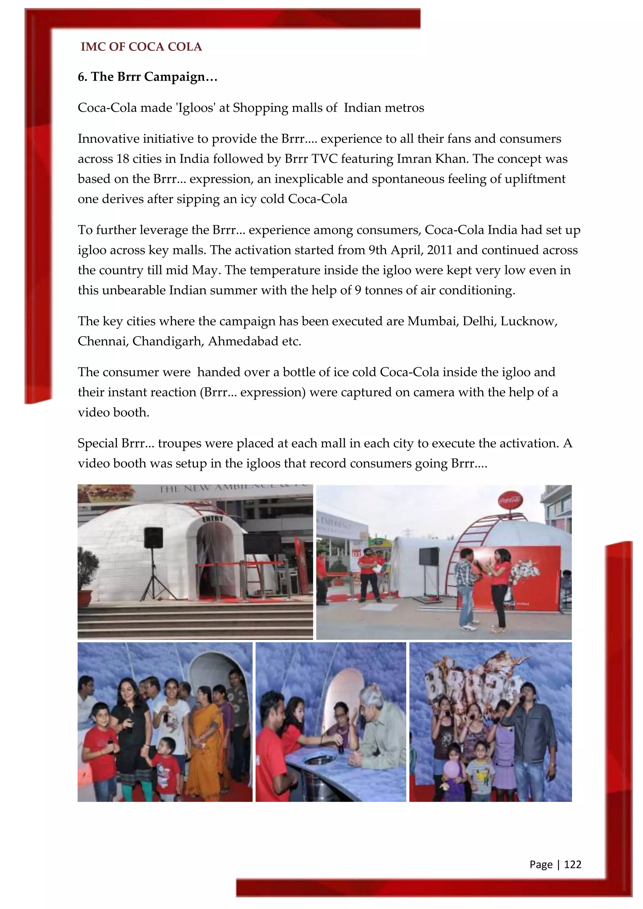 IMC OF COCA COLA
Page | 122
6. The Brrr Campaign…
Coca-Cola made 'Igloos' at Shopping malls of Indian metros
Innovative initiative to provide the Brrr.... experience to all their fans and consumers
across 18 cities in India followed by Brrr TVC featuring Imran Khan. The concept was
based on the Brrr... expression, an inexplicable and spontaneous feeling of upliftment
one derives after sipping an icy cold Coca-Cola
To further leverage the Brrr... experience among consumers, Coca-Cola India had set up
igloo across key malls. The activation started from 9th April, 2011 and continued across
the country till mid May. The temperature inside the igloo were kept very low even in
this unbearable Indian summer with the help of 9 tonnes of air conditioning.
The key cities where the campaign has been executed are Mumbai, Delhi, Lucknow,
Chennai, Chandigarh, Ahmedabad etc.
The consumer were handed over a bottle of ice cold Coca-Cola inside the igloo and
their instant reaction (Brrr... expression) were captured on camera with the help of a
video booth.
Special Brrr... troupes were placed at each mall in each city to execute the activation. A
video booth was setup in the igloos that record consumers going Brrr....
 