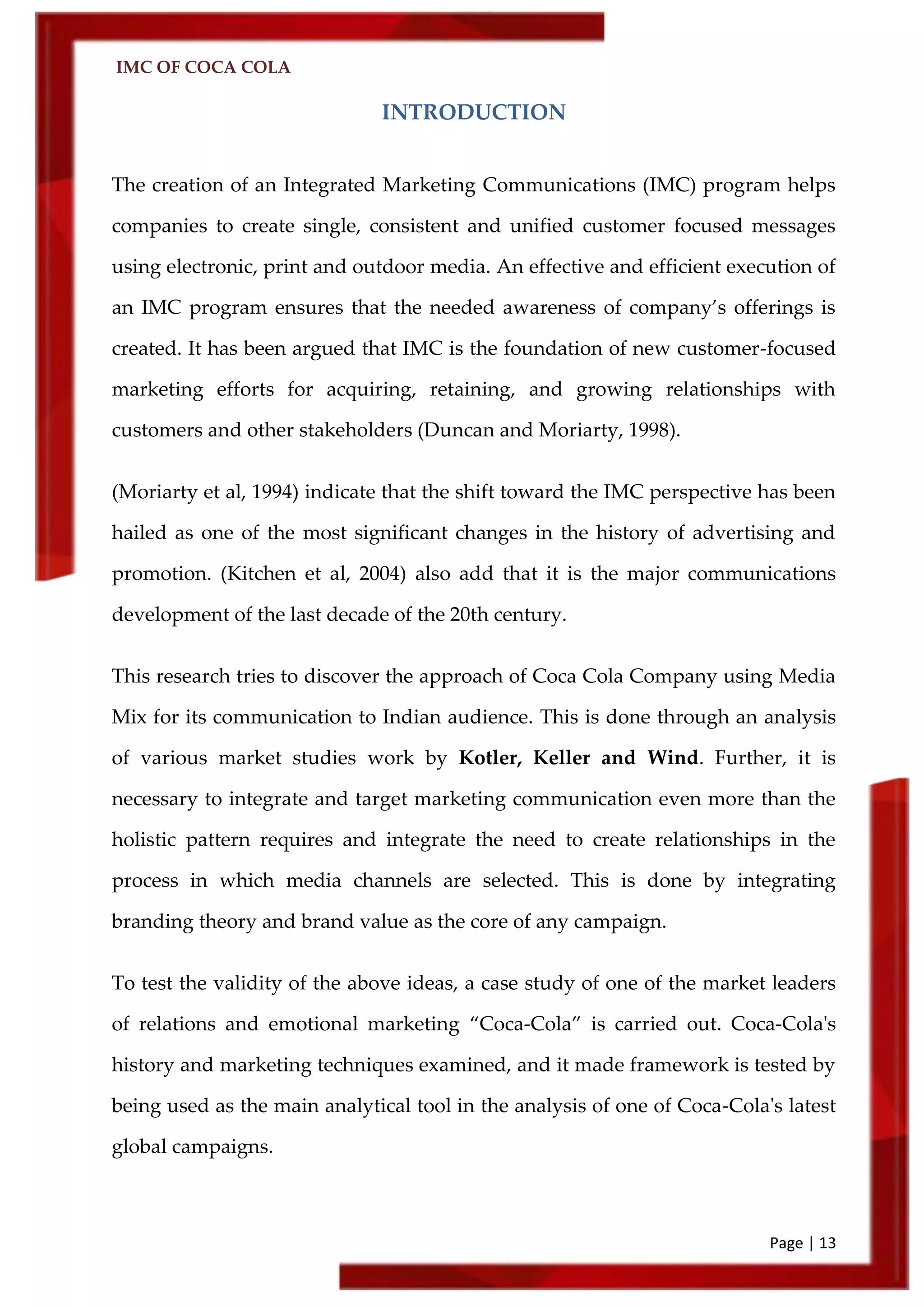 IMC OF COCA COLA
Page | 13
INTRODUCTION
The creation of an Integrated Marketing Communications (IMC) program helps
companies to create single, consistent and unified customer focused messages
using electronic, print and outdoor media. An effective and efficient execution of
an IMC program ensures that the needed awareness of company’s offerings is
created. It has been argued that IMC is the foundation of new customer-focused
marketing efforts for acquiring, retaining, and growing relationships with
customers and other stakeholders (Duncan and Moriarty, 1998).
(Moriarty et al, 1994) indicate that the shift toward the IMC perspective has been
hailed as one of the most significant changes in the history of advertising and
promotion. (Kitchen et al, 2004) also add that it is the major communications
development of the last decade of the 20th century.
This research tries to discover the approach of Coca Cola Company using Media
Mix for its communication to Indian audience. This is done through an analysis
of various market studies work by Kotler, Keller and Wind. Further, it is
necessary to integrate and target marketing communication even more than the
holistic pattern requires and integrate the need to create relationships in the
process in which media channels are selected. This is done by integrating
branding theory and brand value as the core of any campaign.
To test the validity of the above ideas, a case study of one of the market leaders
of relations and emotional marketing ‚Coca-Cola‛ is carried out. Coca-Cola's
history and marketing techniques examined, and it made framework is tested by
being used as the main analytical tool in the analysis of one of Coca-Cola's latest
global campaigns.
 