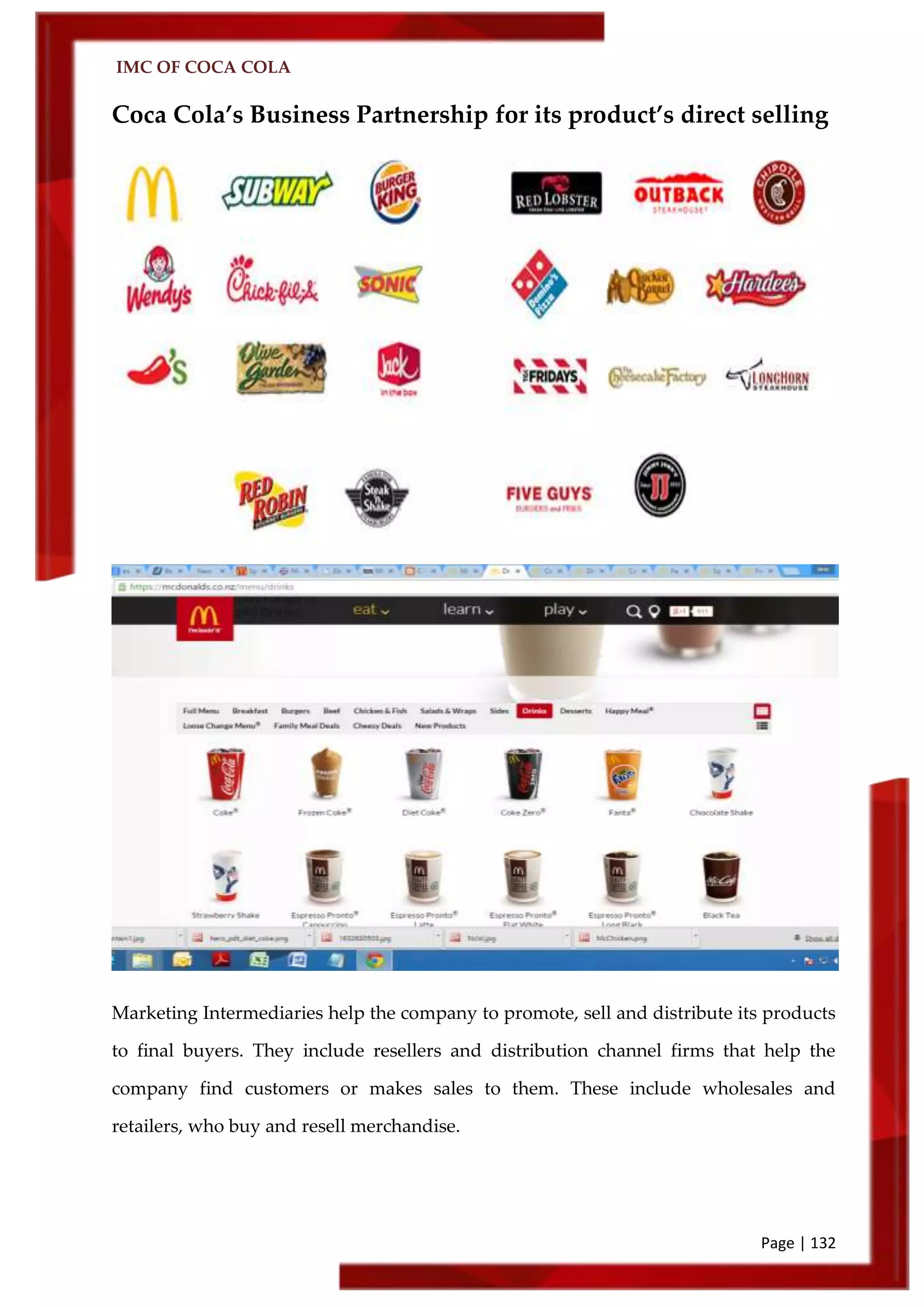 IMC OF COCA COLA
Page | 132
Coca Cola’s Business Partnership for its product’s direct selling
Marketing Intermediaries help the company to promote, sell and distribute its products
to final buyers. They include resellers and distribution channel firms that help the
company find customers or makes sales to them. These include wholesales and
retailers, who buy and resell merchandise.
 