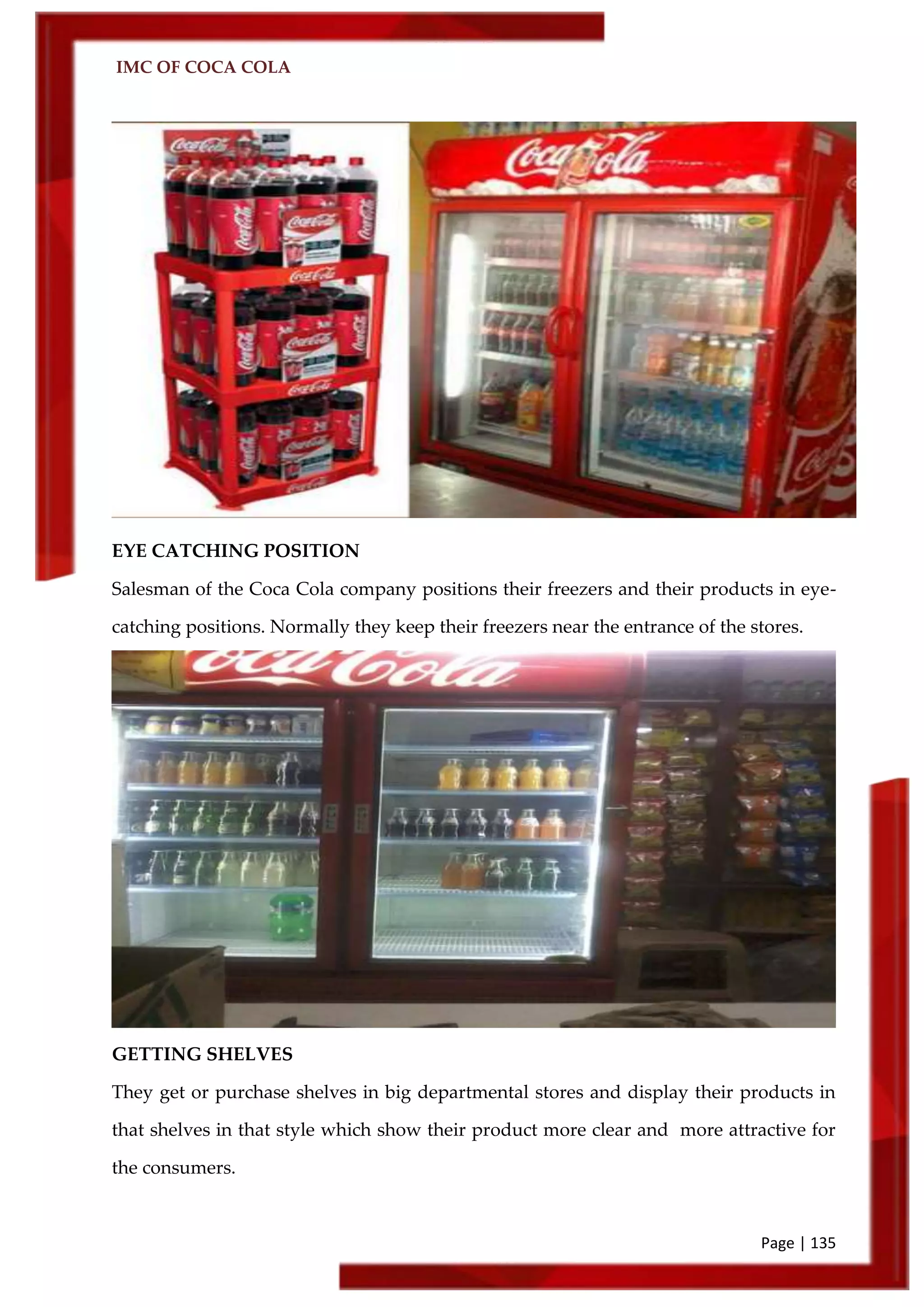IMC OF COCA COLA
Page | 135
EYE CATCHING POSITION
Salesman of the Coca Cola company positions their freezers and their products in eye-
catching positions. Normally they keep their freezers near the entrance of the stores.
GETTING SHELVES
They get or purchase shelves in big departmental stores and display their products in
that shelves in that style which show their product more clear and more attractive for
the consumers.
 