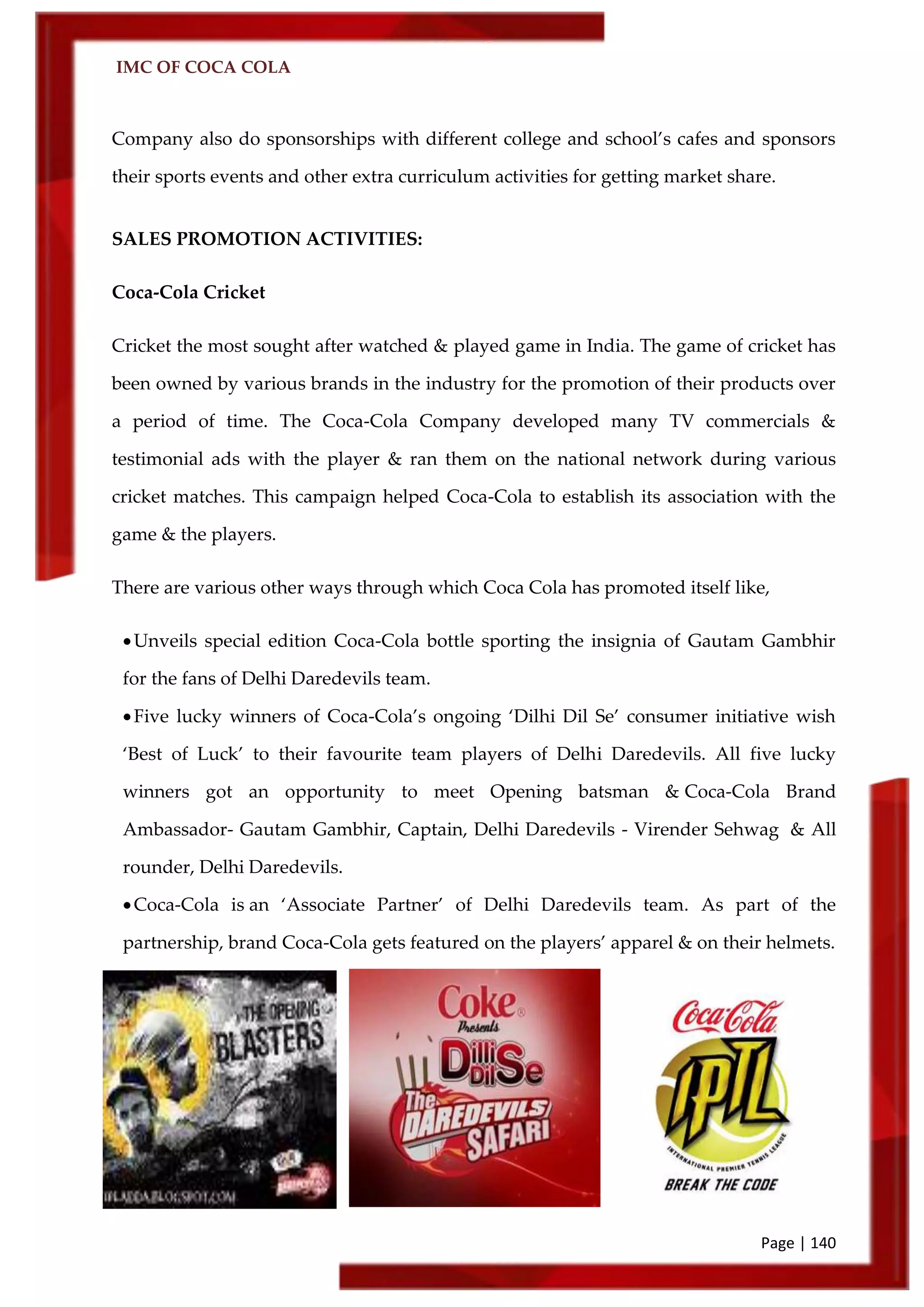 IMC OF COCA COLA
Page | 140
Company also do sponsorships with different college and school’s cafes and sponsors
their sports events and other extra curriculum activities for getting market share.
SALES PROMOTION ACTIVITIES:
Coca-Cola Cricket
Cricket the most sought after watched & played game in India. The game of cricket has
been owned by various brands in the industry for the promotion of their products over
a period of time. The Coca-Cola Company developed many TV commercials &
testimonial ads with the player & ran them on the national network during various
cricket matches. This campaign helped Coca-Cola to establish its association with the
game & the players.
There are various other ways through which Coca Cola has promoted itself like,
Unveils special edition Coca-Cola bottle sporting the insignia of Gautam Gambhir
for the fans of Delhi Daredevils team.
Five lucky winners of Coca-Cola’s ongoing ‘Dilhi Dil Se’ consumer initiative wish
‘Best of Luck’ to their favourite team players of Delhi Daredevils. All five lucky
winners got an opportunity to meet Opening batsman & Coca-Cola Brand
Ambassador- Gautam Gambhir, Captain, Delhi Daredevils - Virender Sehwag & All
rounder, Delhi Daredevils.
Coca-Cola is an ‘Associate Partner’ of Delhi Daredevils team. As part of the
partnership, brand Coca-Cola gets featured on the players’ apparel & on their helmets.
 