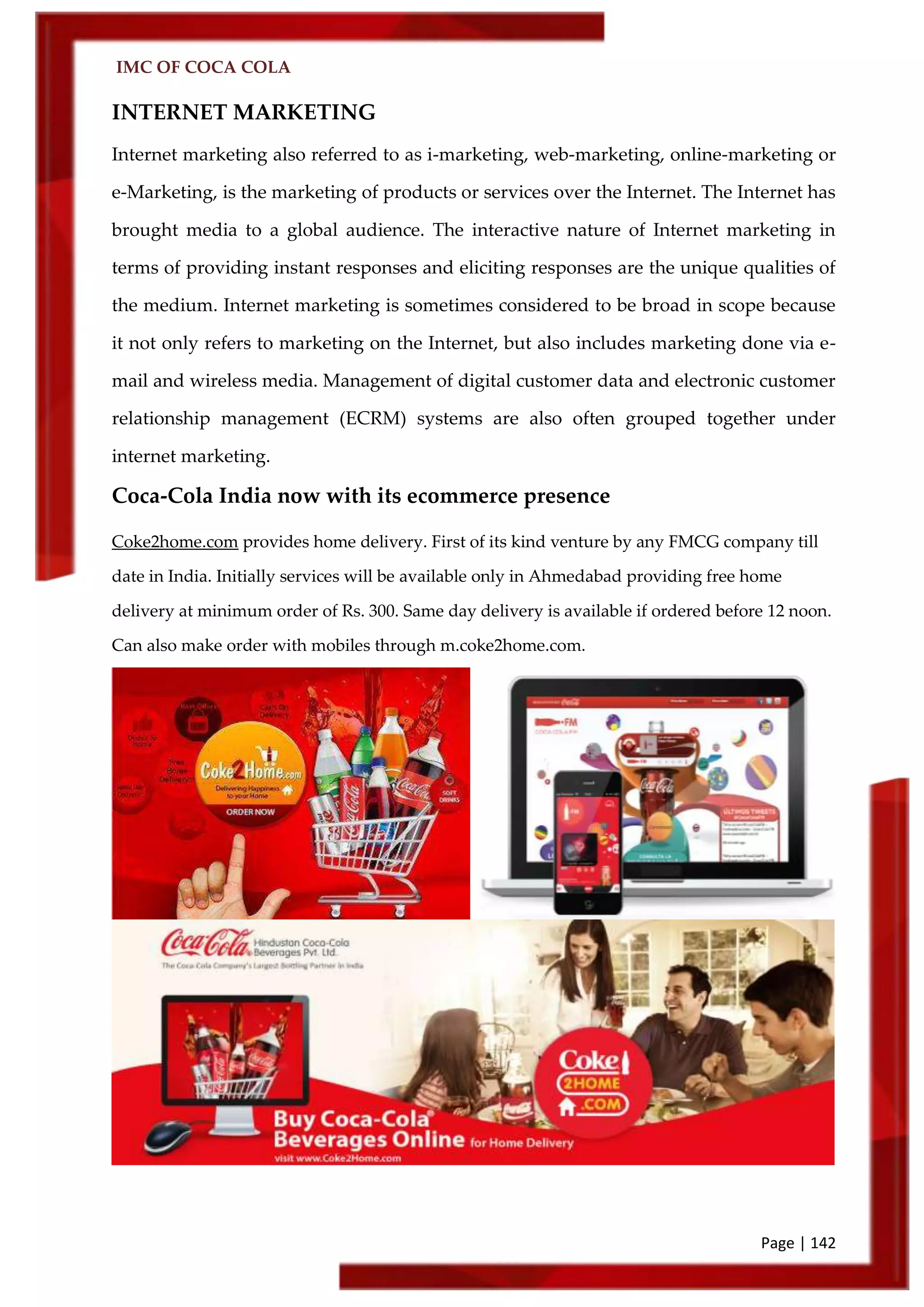 IMC OF COCA COLA
Page | 142
INTERNET MARKETING
Internet marketing also referred to as i-marketing, web-marketing, online-marketing or
e-Marketing, is the marketing of products or services over the Internet. The Internet has
brought media to a global audience. The interactive nature of Internet marketing in
terms of providing instant responses and eliciting responses are the unique qualities of
the medium. Internet marketing is sometimes considered to be broad in scope because
it not only refers to marketing on the Internet, but also includes marketing done via e-
mail and wireless media. Management of digital customer data and electronic customer
relationship management (ECRM) systems are also often grouped together under
internet marketing.
Coca-Cola India now with its ecommerce presence
Coke2home.com provides home delivery. First of its kind venture by any FMCG company till
date in India. Initially services will be available only in Ahmedabad providing free home
delivery at minimum order of Rs. 300. Same day delivery is available if ordered before 12 noon.
Can also make order with mobiles through m.coke2home.com.
 
