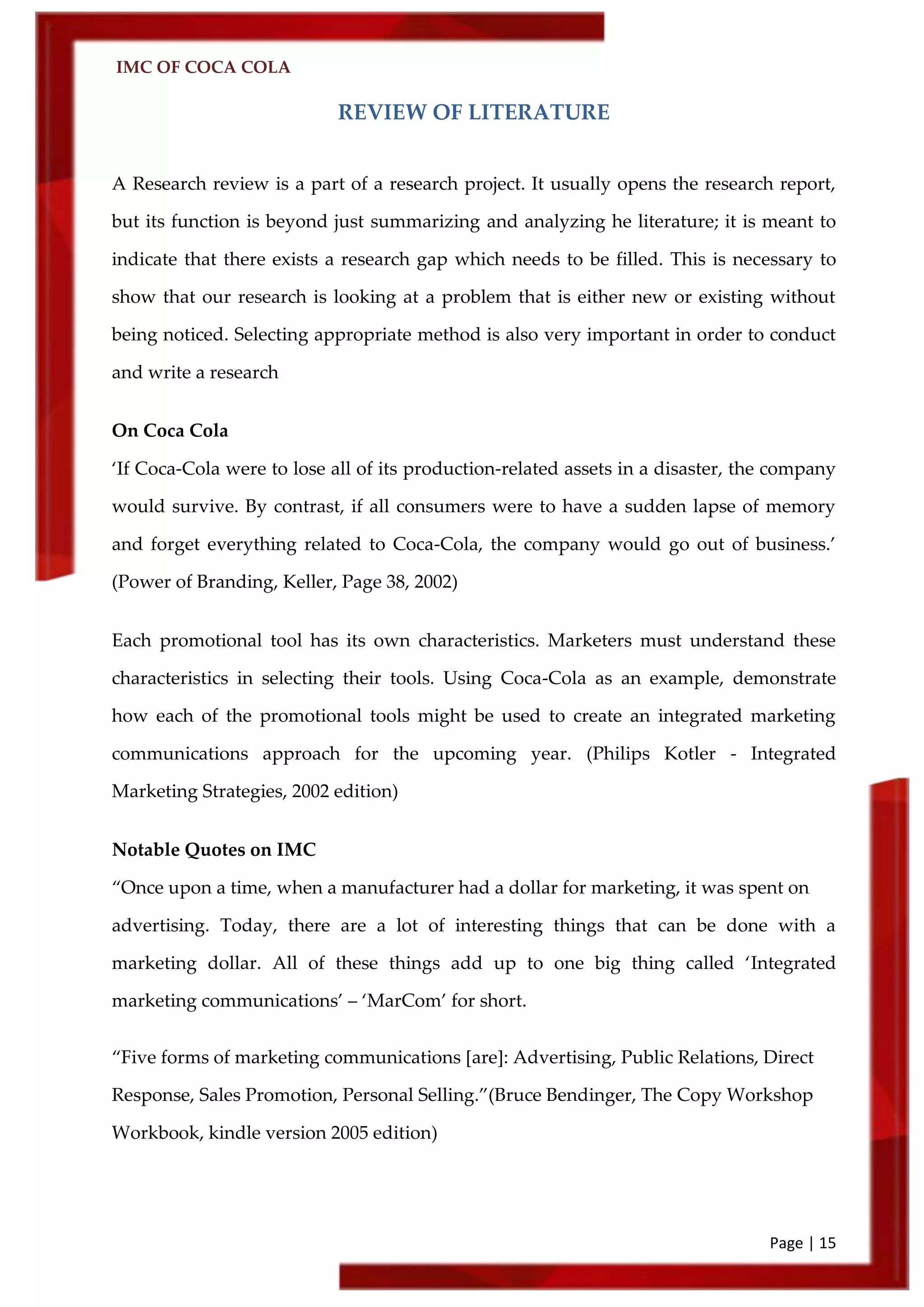 IMC OF COCA COLA
Page | 15
REVIEW OF LITERATURE
A Research review is a part of a research project. It usually opens the research report,
but its function is beyond just summarizing and analyzing he literature; it is meant to
indicate that there exists a research gap which needs to be filled. This is necessary to
show that our research is looking at a problem that is either new or existing without
being noticed. Selecting appropriate method is also very important in order to conduct
and write a research
On Coca Cola
‘If Coca-Cola were to lose all of its production-related assets in a disaster, the company
would survive. By contrast, if all consumers were to have a sudden lapse of memory
and forget everything related to Coca-Cola, the company would go out of business.’
(Power of Branding, Keller, Page 38, 2002)
Each promotional tool has its own characteristics. Marketers must understand these
characteristics in selecting their tools. Using Coca-Cola as an example, demonstrate
how each of the promotional tools might be used to create an integrated marketing
communications approach for the upcoming year. (Philips Kotler - Integrated
Marketing Strategies, 2002 edition)
Notable Quotes on IMC
‚Once upon a time, when a manufacturer had a dollar for marketing, it was spent on
advertising. Today, there are a lot of interesting things that can be done with a
marketing dollar. All of these things add up to one big thing called ‘Integrated
marketing communications’ – ‘MarCom’ for short.
‚Five forms of marketing communications *are+: Advertising, Public Relations, Direct
Response, Sales Promotion, Personal Selling.‛(Bruce Bendinger, The Copy Workshop
Workbook, kindle version 2005 edition)
 