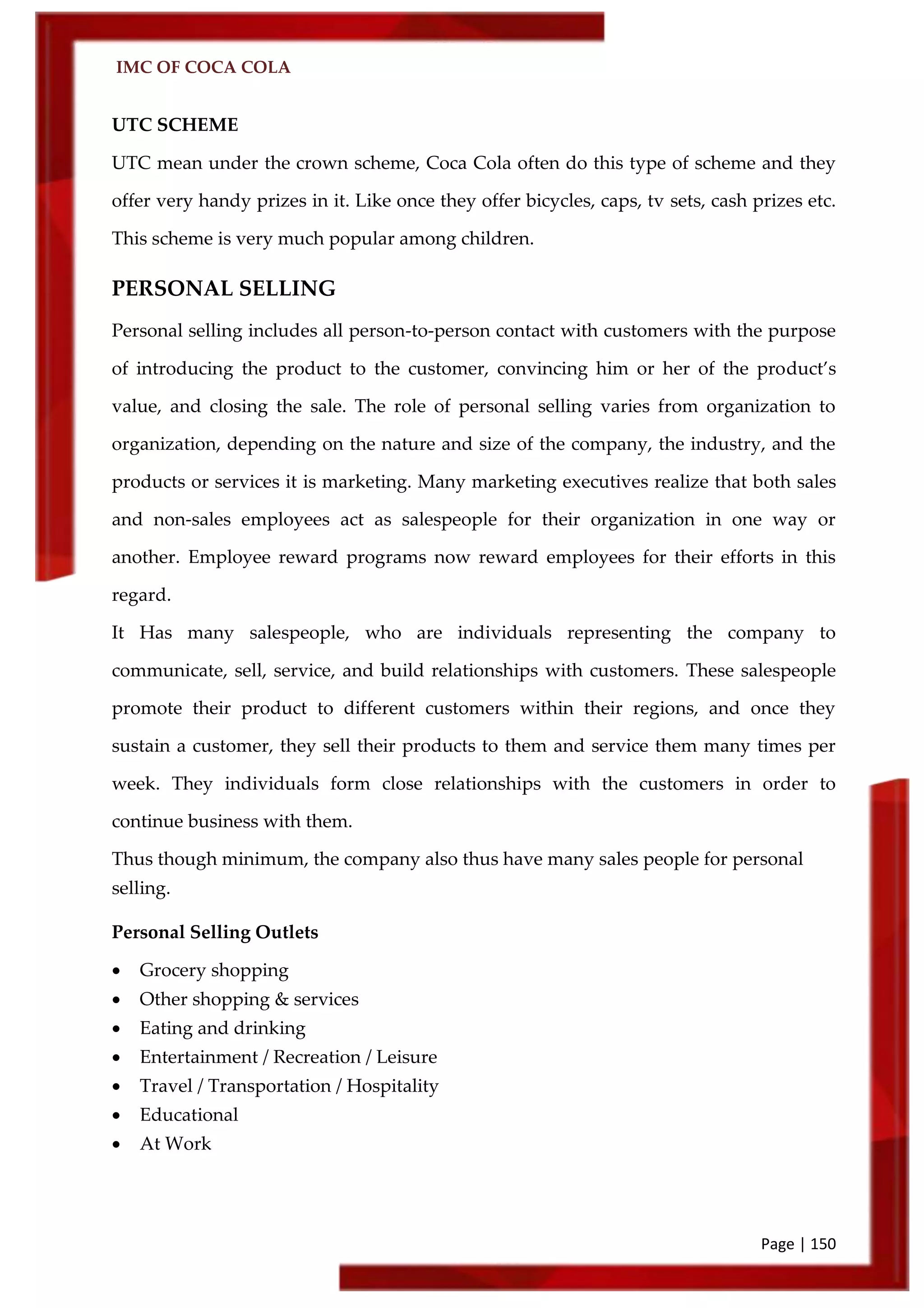 IMC OF COCA COLA
Page | 150
UTC SCHEME
UTC mean under the crown scheme, Coca Cola often do this type of scheme and they
offer very handy prizes in it. Like once they offer bicycles, caps, tv sets, cash prizes etc.
This scheme is very much popular among children.
PERSONAL SELLING
Personal selling includes all person-to-person contact with customers with the purpose
of introducing the product to the customer, convincing him or her of the product’s
value, and closing the sale. The role of personal selling varies from organization to
organization, depending on the nature and size of the company, the industry, and the
products or services it is marketing. Many marketing executives realize that both sales
and non-sales employees act as salespeople for their organization in one way or
another. Employee reward programs now reward employees for their efforts in this
regard.
It Has many salespeople, who are individuals representing the company to
communicate, sell, service, and build relationships with customers. These salespeople
promote their product to different customers within their regions, and once they
sustain a customer, they sell their products to them and service them many times per
week. They individuals form close relationships with the customers in order to
continue business with them.
Thus though minimum, the company also thus have many sales people for personal
selling.
Personal Selling Outlets
 Grocery shopping
 Other shopping & services
 Eating and drinking
 Entertainment / Recreation / Leisure
 Travel / Transportation / Hospitality
 Educational
 At Work
 