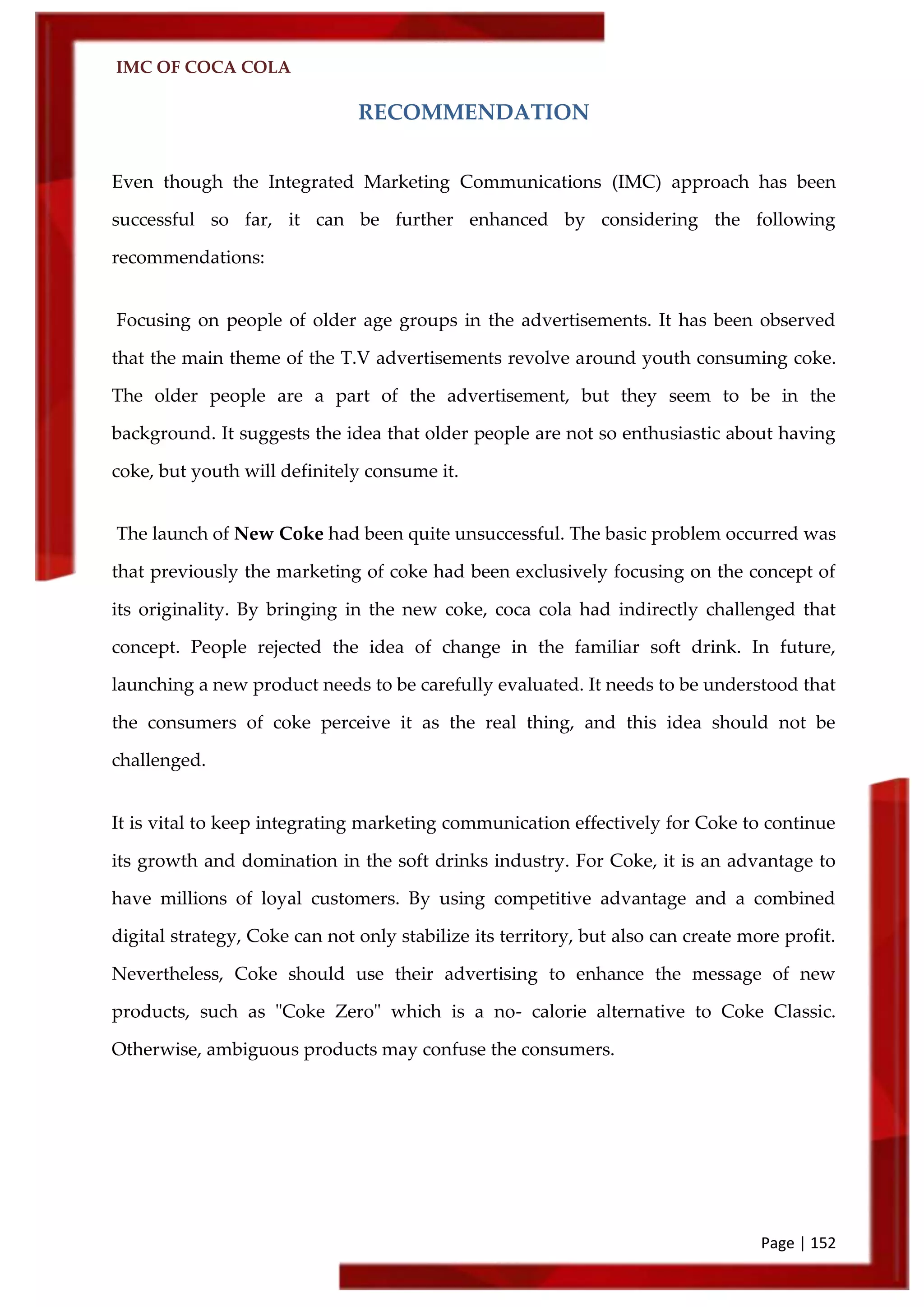 IMC OF COCA COLA
Page | 152
RECOMMENDATION
Even though the Integrated Marketing Communications (IMC) approach has been
successful so far, it can be further enhanced by considering the following
recommendations:
Focusing on people of older age groups in the advertisements. It has been observed
that the main theme of the T.V advertisements revolve around youth consuming coke.
The older people are a part of the advertisement, but they seem to be in the
background. It suggests the idea that older people are not so enthusiastic about having
coke, but youth will definitely consume it.
The launch of New Coke had been quite unsuccessful. The basic problem occurred was
that previously the marketing of coke had been exclusively focusing on the concept of
its originality. By bringing in the new coke, coca cola had indirectly challenged that
concept. People rejected the idea of change in the familiar soft drink. In future,
launching a new product needs to be carefully evaluated. It needs to be understood that
the consumers of coke perceive it as the real thing, and this idea should not be
challenged.
It is vital to keep integrating marketing communication effectively for Coke to continue
its growth and domination in the soft drinks industry. For Coke, it is an advantage to
have millions of loyal customers. By using competitive advantage and a combined
digital strategy, Coke can not only stabilize its territory, but also can create more profit.
Nevertheless, Coke should use their advertising to enhance the message of new
products, such as "Coke Zero" which is a no- calorie alternative to Coke Classic.
Otherwise, ambiguous products may confuse the consumers.
 