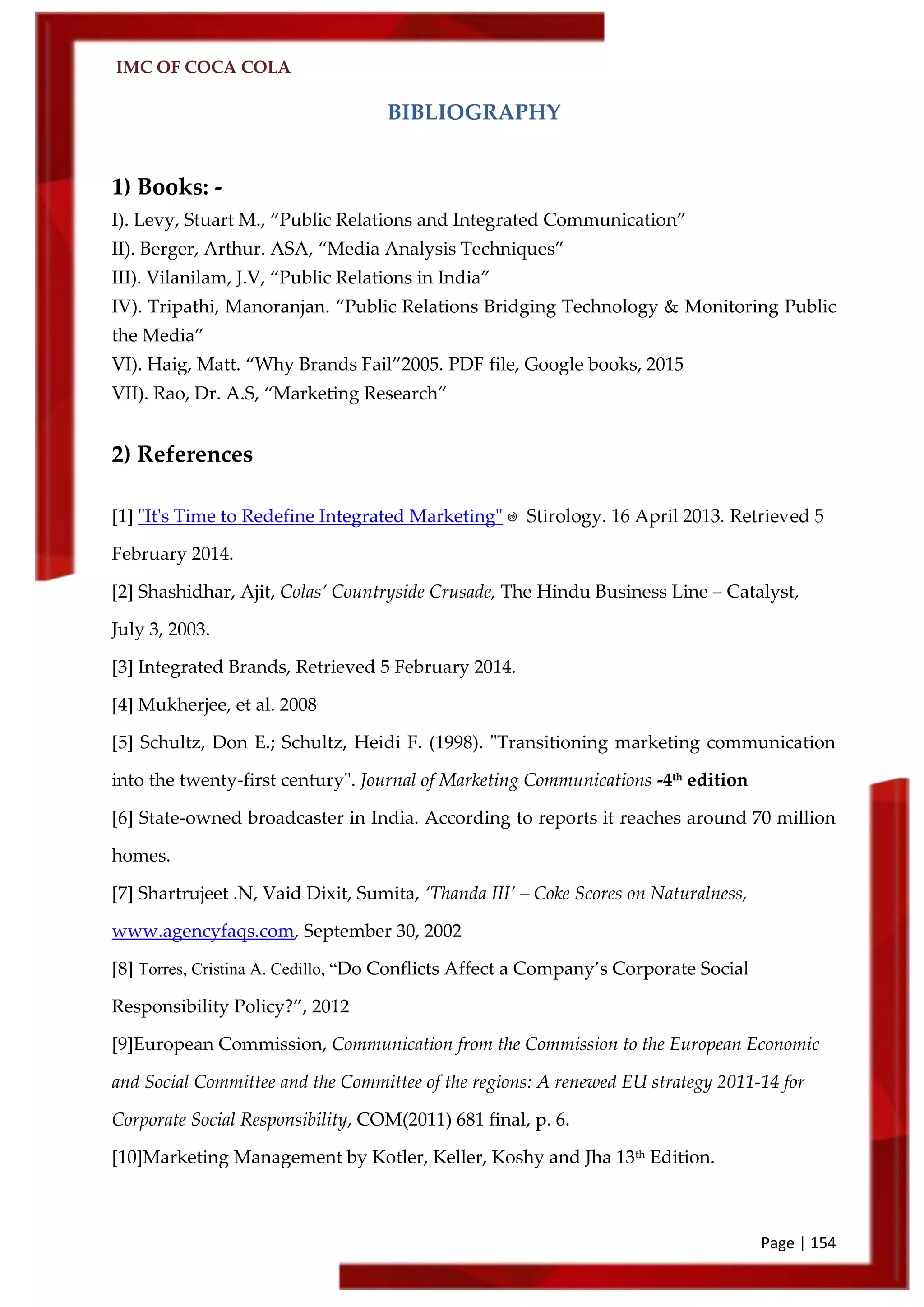 IMC OF COCA COLA
Page | 154
BIBLIOGRAPHY
1) Books: -
I). Levy, Stuart M., ‚Public Relations and Integrated Communication‛
II). Berger, Arthur. ASA, ‚Media Analysis Techniques‛
III). Vilanilam, J.V, ‚Public Relations in India‛
IV). Tripathi, Manoranjan. ‚Public Relations Bridging Technology & Monitoring Public
the Media‛
VI). Haig, Matt. ‚Why Brands Fail‛2005. PDF file, Google books, 2015
VII). Rao, Dr. A.S, ‚Marketing Research‛
2) References
[1] "It's Time to Redefine Integrated Marketing"
February 2014.
[2] Shashidhar, Ajit, Colas’ Countryside Crusade, The Hindu Business Line – Catalyst,
July 3, 2003.
[3] Integrated Brands, Retrieved 5 February 2014.
[4] Mukherjee, et al. 2008
[5] Schultz, Don E.; Schultz, Heidi F. (1998). "Transitioning marketing communication
into the twenty-first century". Journal of Marketing Communications -4th
edition
[6] State-owned broadcaster in India. According to reports it reaches around 70 million
homes.
[7] Shartrujeet .N, Vaid Dixit, Sumita, ‘Thanda III’ – Coke Scores on Naturalness,
www.agencyfaqs.com, September 30, 2002
[8] Torres, Cristina A. Cedillo, “Do Conflicts Affect a Company’s Corporate Social
Responsibility Policy?‛, 2012
[9]European Commission, Communication from the Commission to the European Economic
and Social Committee and the Committee of the regions: A renewed EU strategy 2011-14 for
Corporate Social Responsibility, COM(2011) 681 final, p. 6.
[10]Marketing Management by Kotler, Keller, Koshy and Jha 13th
Edition.
 