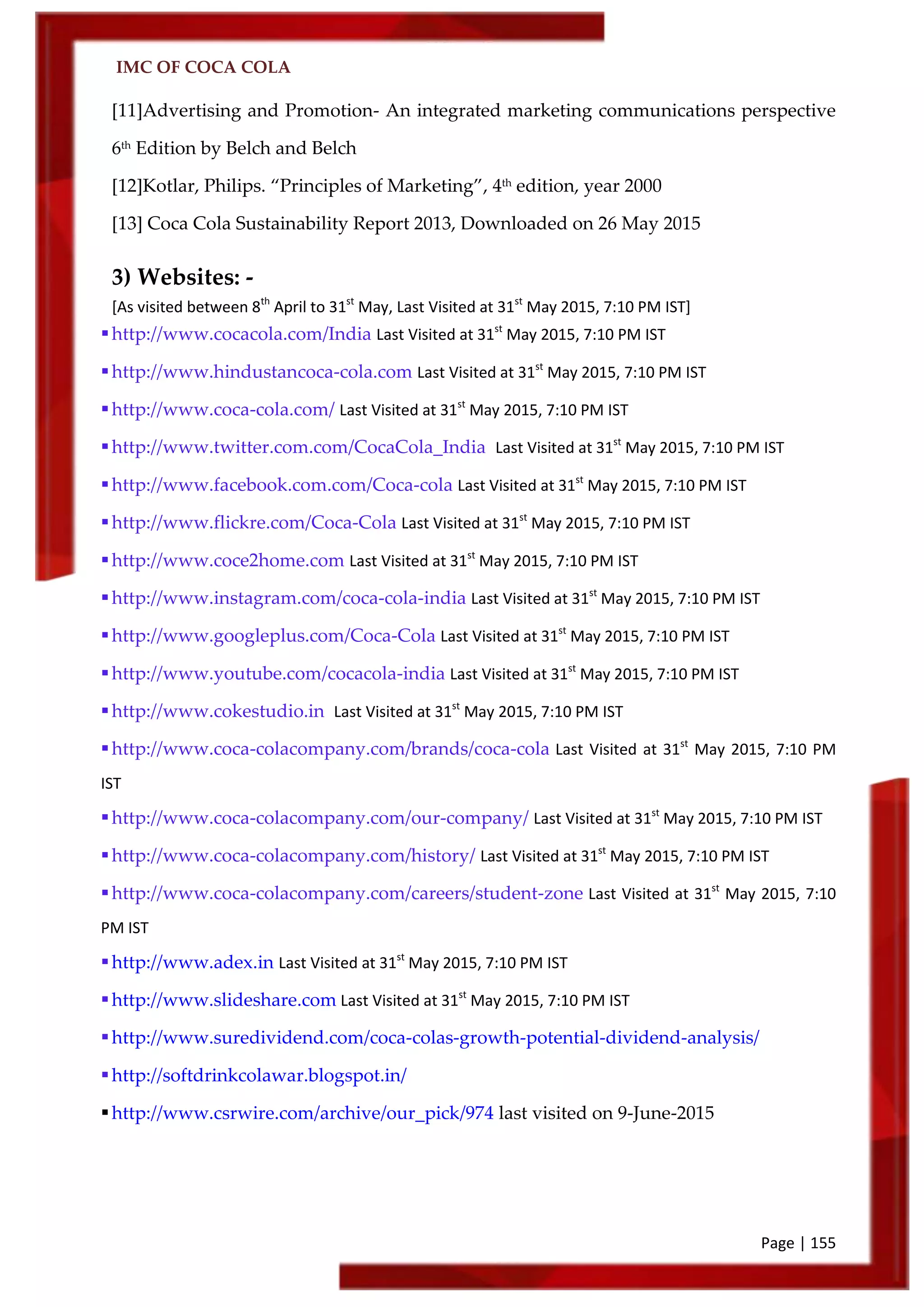 IMC OF COCA COLA
Page | 155
[11]Advertising and Promotion- An integrated marketing communications perspective
6th
Edition by Belch and Belch
[12]Kotlar, Philips. ‚Principles of Marketing‛, 4th
edition, year 2000
[13] Coca Cola Sustainability Report 2013, Downloaded on 26 May 2015
3) Websites: -
[As visited between 8th
April to 31st
May, Last Visited at 31st
May 2015, 7:10 PM IST]
http://www.cocacola.com/India Last Visited at 31st
May 2015, 7:10 PM IST
http://www.hindustancoca-cola.com Last Visited at 31st
May 2015, 7:10 PM IST
http://www.coca-cola.com/ Last Visited at 31st
May 2015, 7:10 PM IST
http://www.twitter.com.com/CocaCola_India Last Visited at 31st
May 2015, 7:10 PM IST
http://www.facebook.com.com/Coca-cola Last Visited at 31st
May 2015, 7:10 PM IST
http://www.flickre.com/Coca-Cola Last Visited at 31st
May 2015, 7:10 PM IST
http://www.coce2home.com Last Visited at 31st
May 2015, 7:10 PM IST
http://www.instagram.com/coca-cola-india Last Visited at 31st
May 2015, 7:10 PM IST
http://www.googleplus.com/Coca-Cola Last Visited at 31st
May 2015, 7:10 PM IST
http://www.youtube.com/cocacola-india Last Visited at 31st
May 2015, 7:10 PM IST
http://www.cokestudio.in Last Visited at 31st
May 2015, 7:10 PM IST
http://www.coca-colacompany.com/brands/coca-cola Last Visited at 31st
May 2015, 7:10 PM
IST
http://www.coca-colacompany.com/our-company/ Last Visited at 31st
May 2015, 7:10 PM IST
http://www.coca-colacompany.com/history/ Last Visited at 31st
May 2015, 7:10 PM IST
http://www.coca-colacompany.com/careers/student-zone Last Visited at 31st
May 2015, 7:10
PM IST
http://www.adex.in Last Visited at 31st
May 2015, 7:10 PM IST
http://www.slideshare.com Last Visited at 31st
May 2015, 7:10 PM IST
http://www.suredividend.com/coca-colas-growth-potential-dividend-analysis/
http://softdrinkcolawar.blogspot.in/
http://www.csrwire.com/archive/our_pick/974 last visited on 9-June-2015
 