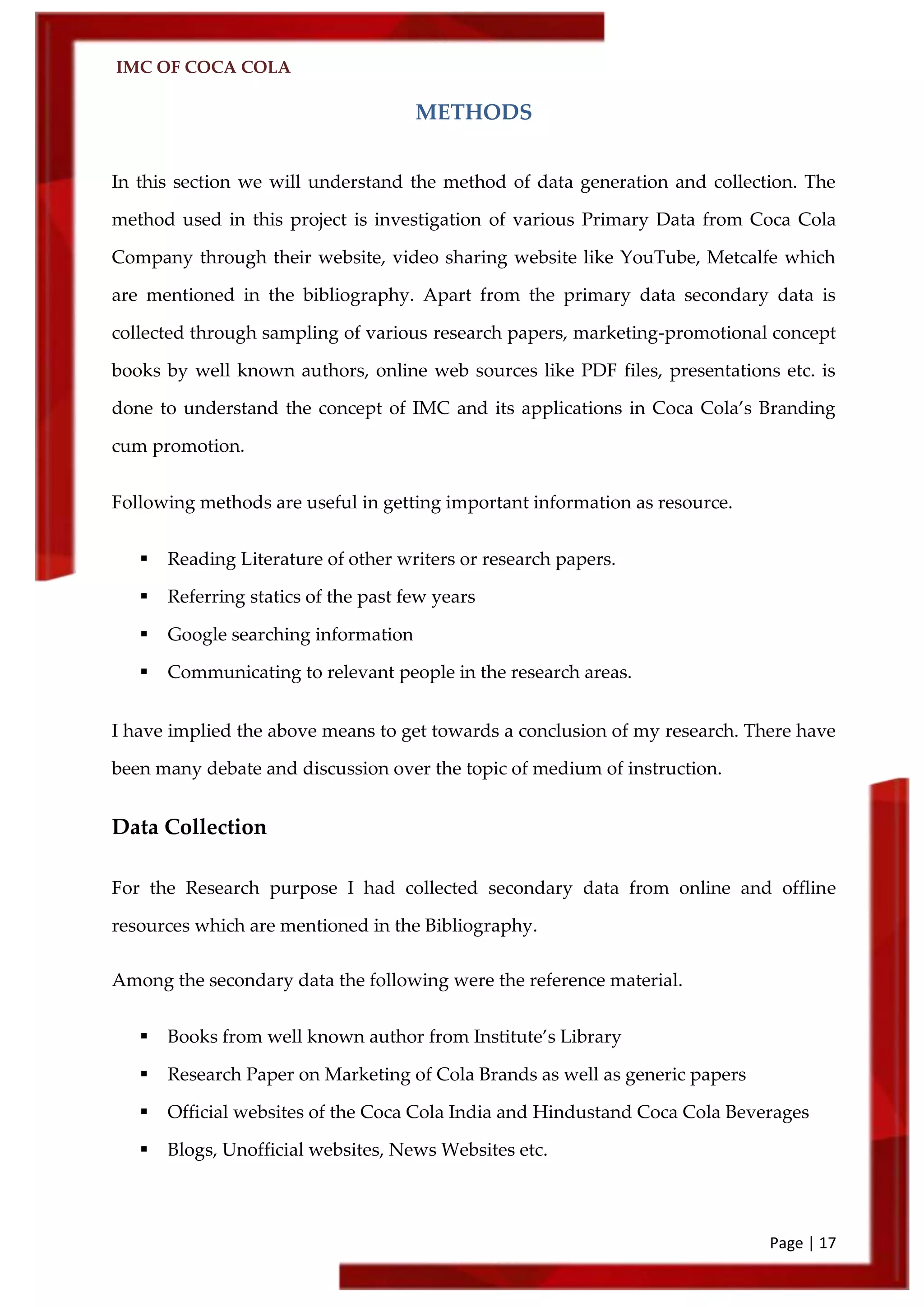 IMC OF COCA COLA
Page | 17
METHODS
In this section we will understand the method of data generation and collection. The
method used in this project is investigation of various Primary Data from Coca Cola
Company through their website, video sharing website like YouTube, Metcalfe which
are mentioned in the bibliography. Apart from the primary data secondary data is
collected through sampling of various research papers, marketing-promotional concept
books by well known authors, online web sources like PDF files, presentations etc. is
done to understand the concept of IMC and its applications in Coca Cola’s Branding
cum promotion.
Following methods are useful in getting important information as resource.
 Reading Literature of other writers or research papers.
 Referring statics of the past few years
 Google searching information
 Communicating to relevant people in the research areas.
I have implied the above means to get towards a conclusion of my research. There have
been many debate and discussion over the topic of medium of instruction.
Data Collection
For the Research purpose I had collected secondary data from online and offline
resources which are mentioned in the Bibliography.
Among the secondary data the following were the reference material.
 Books from well known author from Institute’s Library
 Research Paper on Marketing of Cola Brands as well as generic papers
 Official websites of the Coca Cola India and Hindustand Coca Cola Beverages
 Blogs, Unofficial websites, News Websites etc.
 