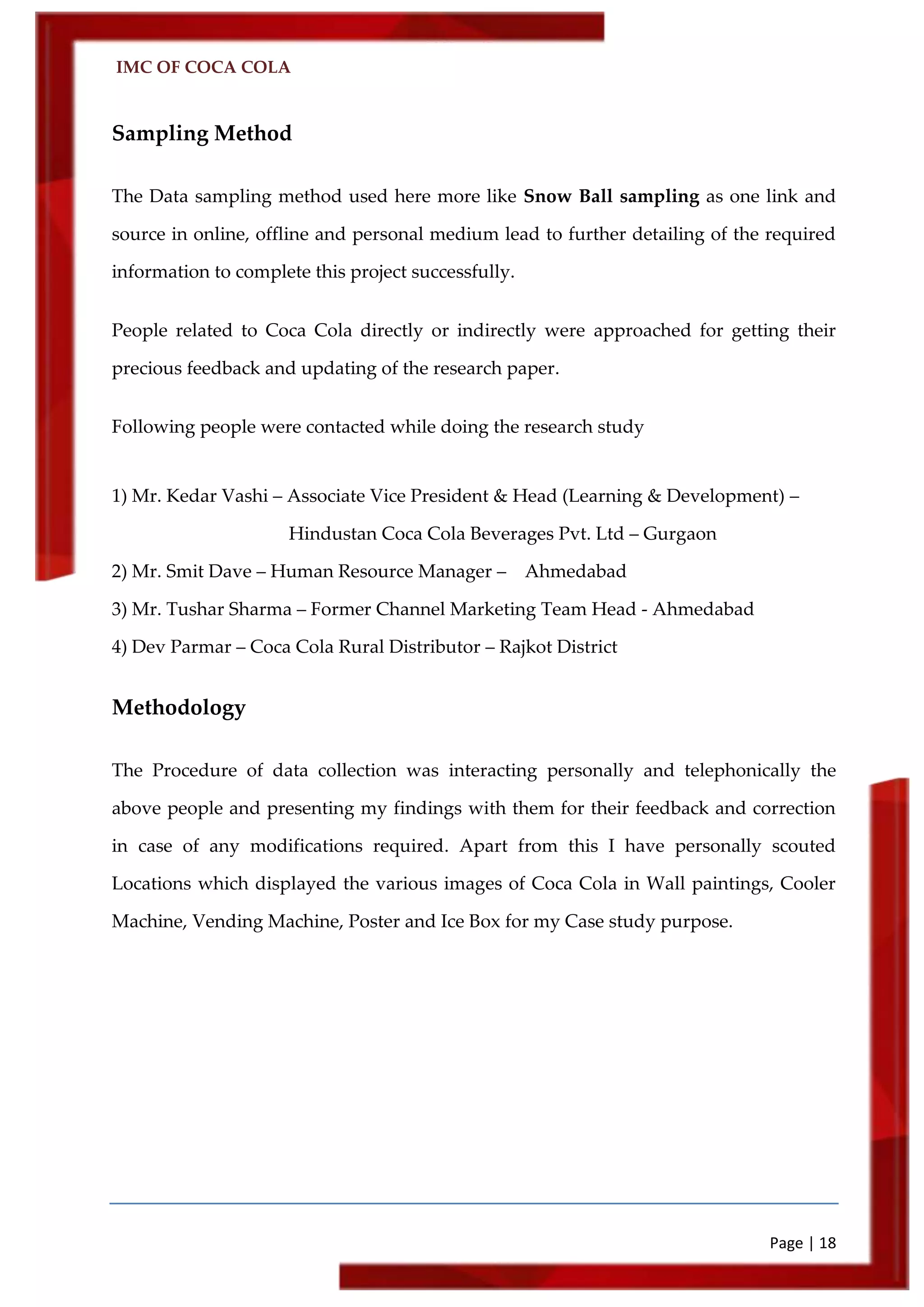 IMC OF COCA COLA
Page | 18
Sampling Method
The Data sampling method used here more like Snow Ball sampling as one link and
source in online, offline and personal medium lead to further detailing of the required
information to complete this project successfully.
People related to Coca Cola directly or indirectly were approached for getting their
precious feedback and updating of the research paper.
Following people were contacted while doing the research study
1) Mr. Kedar Vashi – Associate Vice President & Head (Learning & Development) –
Hindustan Coca Cola Beverages Pvt. Ltd – Gurgaon
2) Mr. Smit Dave – Human Resource Manager – Ahmedabad
3) Mr. Tushar Sharma – Former Channel Marketing Team Head - Ahmedabad
4) Dev Parmar – Coca Cola Rural Distributor – Rajkot District
Methodology
The Procedure of data collection was interacting personally and telephonically the
above people and presenting my findings with them for their feedback and correction
in case of any modifications required. Apart from this I have personally scouted
Locations which displayed the various images of Coca Cola in Wall paintings, Cooler
Machine, Vending Machine, Poster and Ice Box for my Case study purpose.
 
