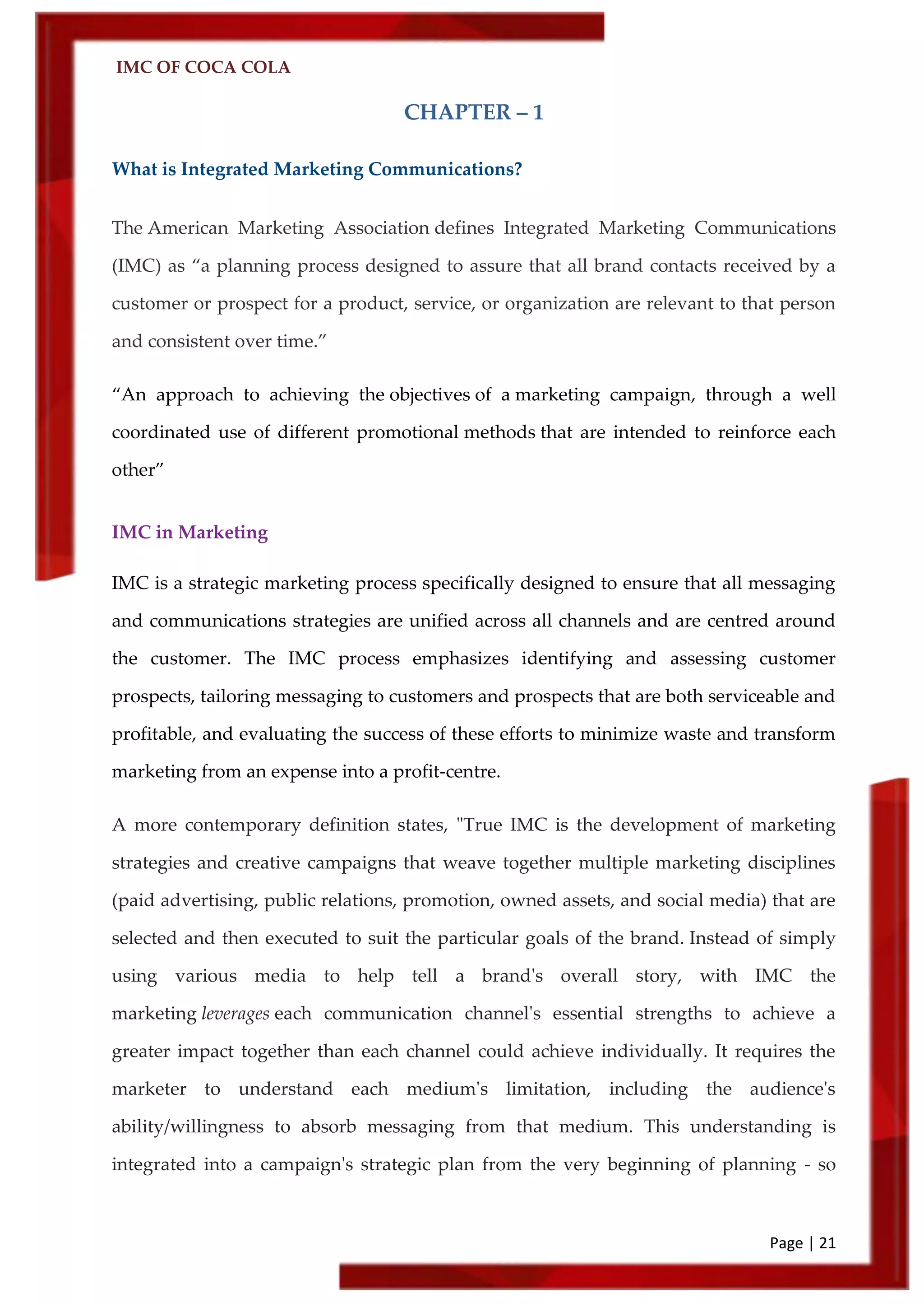 IMC OF COCA COLA
Page | 21
CHAPTER – 1
What is Integrated Marketing Communications?
The American Marketing Association defines Integrated Marketing Communications
(IMC) as ‚a planning process designed to assure that all brand contacts received by a
customer or prospect for a product, service, or organization are relevant to that person
and consistent over time.‛
‚An approach to achieving the objectives of a marketing campaign, through a well
coordinated use of different promotional methods that are intended to reinforce each
other‛
IMC in Marketing
IMC is a strategic marketing process specifically designed to ensure that all messaging
and communications strategies are unified across all channels and are centred around
the customer. The IMC process emphasizes identifying and assessing customer
prospects, tailoring messaging to customers and prospects that are both serviceable and
profitable, and evaluating the success of these efforts to minimize waste and transform
marketing from an expense into a profit-centre.
A more contemporary definition states, "True IMC is the development of marketing
strategies and creative campaigns that weave together multiple marketing disciplines
(paid advertising, public relations, promotion, owned assets, and social media) that are
selected and then executed to suit the particular goals of the brand. Instead of simply
using various media to help tell a brand's overall story, with IMC the
marketing leverages each communication channel's essential strengths to achieve a
greater impact together than each channel could achieve individually. It requires the
marketer to understand each medium's limitation, including the audience's
ability/willingness to absorb messaging from that medium. This understanding is
integrated into a campaign's strategic plan from the very beginning of planning - so
 
