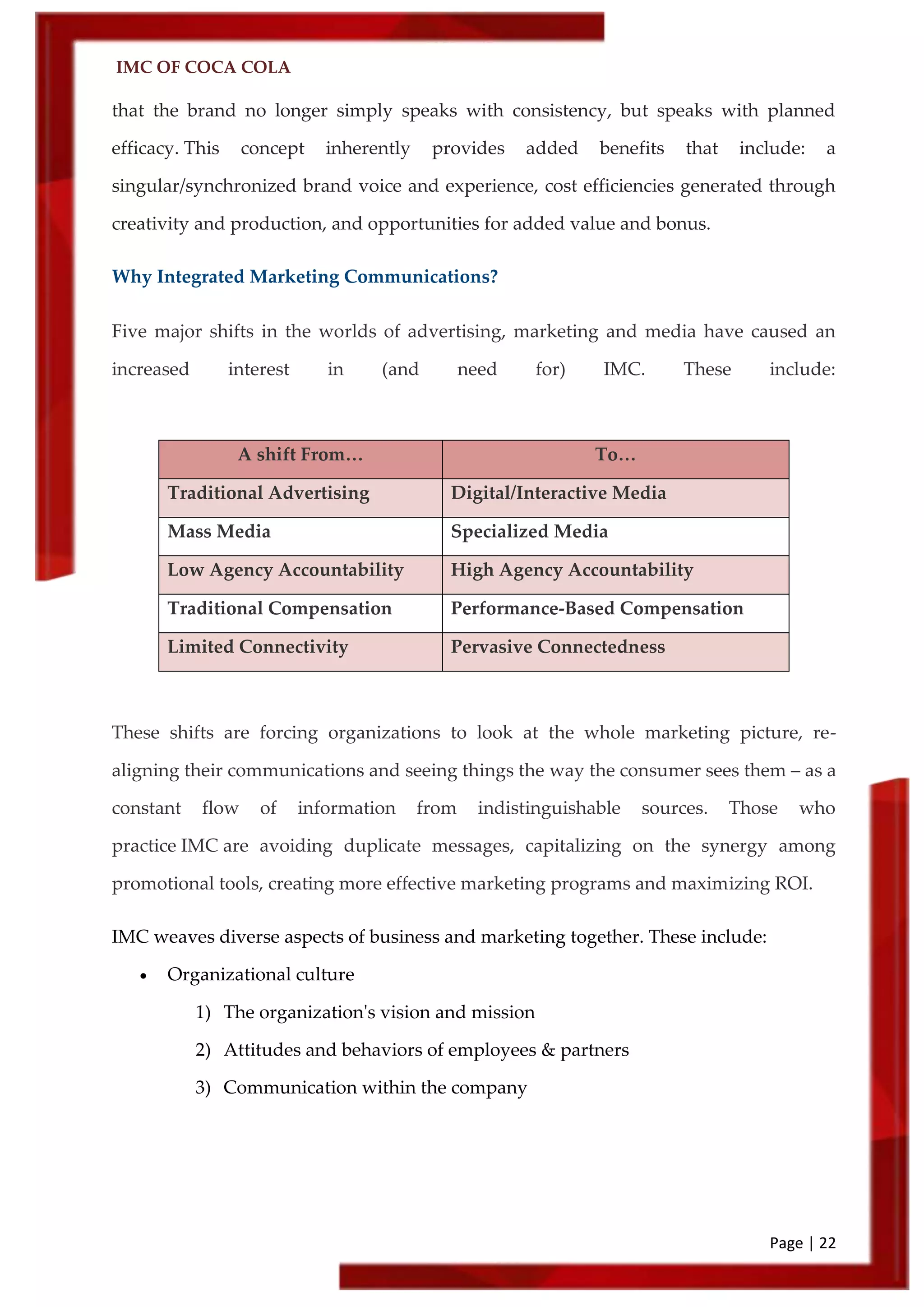 IMC OF COCA COLA
Page | 22
that the brand no longer simply speaks with consistency, but speaks with planned
efficacy. This concept inherently provides added benefits that include: a
singular/synchronized brand voice and experience, cost efficiencies generated through
creativity and production, and opportunities for added value and bonus.
Why Integrated Marketing Communications?
Five major shifts in the worlds of advertising, marketing and media have caused an
increased interest in (and need for) IMC. These include:
A shift From… To…
Traditional Advertising Digital/Interactive Media
Mass Media Specialized Media
Low Agency Accountability High Agency Accountability
Traditional Compensation Performance-Based Compensation
Limited Connectivity Pervasive Connectedness
These shifts are forcing organizations to look at the whole marketing picture, re-
aligning their communications and seeing things the way the consumer sees them – as a
constant flow of information from indistinguishable sources. Those who
practice IMC are avoiding duplicate messages, capitalizing on the synergy among
promotional tools, creating more effective marketing programs and maximizing ROI.
IMC weaves diverse aspects of business and marketing together. These include:
 Organizational culture
1) The organization's vision and mission
2) Attitudes and behaviors of employees & partners
3) Communication within the company
 